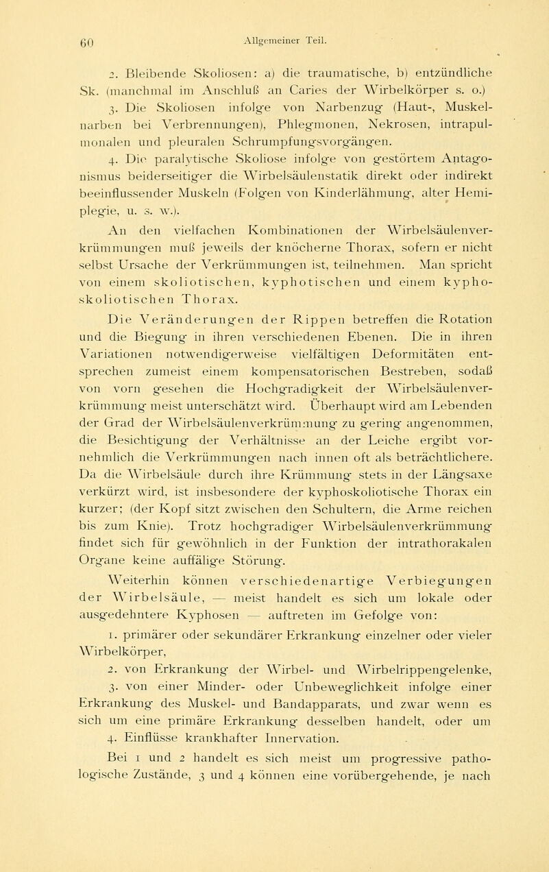 2. Bleibende Skoliosen: a) die traumatische, b) entzündliche Sk. (manchmal im Anschluß an Caries der Wirbelkörper s. o.) 3. Die Skoliosen infolge von Narbenzug (Haut-, Muskel- narben bei Verbrennungen), Phlegmionen, Nekrosen, intrapul- monalen und pleuralen Schrumpfungsvorgängen. 4. Die paralytische Skoliose infolge von gestörtem Antago- nismus beiderseitiger die Wirbelsäulenstatik direkt oder indirekt beeinflussender Muskeln (Folgen von Kinderlähmung, alter Hemi- plegie, u. s. \v.). An den vielfachen Kombinationen der Wirbelsäulenver- krümmungen muß jeweils der knöcherne Thorax, sofern er nicht selbst Ursache der Verkrümmungen ist, teilnehmen. Man spricht von einem skoliotischen, kyphotischen und einem kypho- skoliotischen Thorax. Die Veränderungen der Rippen betreffen die Rotation und die Biegung in ihren verschiedenen Ebenen. Die in ihren Variationen notwendigerweise vielfältigen Deformitäten ent- sprechen zumeist einem kompensatorischen Bestreben, sodaß von vorn gesehen die Hochgradigkeit der Wirbelsäulenver- krümmung meist unterschätzt wird. Überhaupt wird am Lebenden der Grad der Wirbelsäulenverkrümmung zu gering angenommen, die Besichtig-ung der Verhältnisse an der Leiche ergibt vor- nehmlich die Verkrümmungen nach innen oft als beträchtlichere. Da die AVirbelsäule durch ihre Krümmung stets in der Längsaxe verkürzt wird, ist insbesondere der kyphoskoliotische Thorax ein kurzer; (der Kopf sitzt zwischen den Schultern, die Arme reichen bis zum Knie). Trotz hochgradiger Wirbelsäulenverkrümmung findet sich für gewöhnlich in der Funktion der intrathorakalen Organe keine auffälige Störung. Weiterhin können verschiedenartige Verbiegungen der Wirbelsäule, -- meist handelt es sich um lokale oder ausgedehntere Kyphosen - - auftreten im Gefolge von: 1. primärer oder sekundärer Erkrankung einzelner oder vieler Wirbelkörper, 2. von Erkrankung der Wirbel- und Wirbelrippengelenke, 3. von einer Minder- oder Unbeweglichkeit infolge einer Erkrankung- des Muskel- und Bandapparats, und zwar wenn es sich um eine primäre Erkrankung desselben handelt, oder um 4. Einflüsse krankhafter Innervation. Bei 1 und 2 handelt es sich meist um progressive patho- logische Zustände, 3 und 4 können eine vorübergehende, je nach