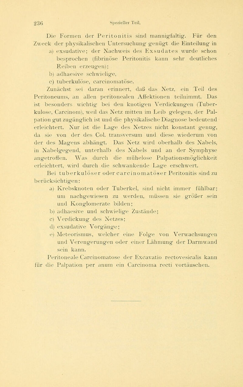 Die Formen der Peritonitis sind mannig-faltig. Für den Zweck der physikalischen Untersuchung genügt die Einteilung in a) exsudative; der Nachweis des Exsudates wurde schon besprochen (fibrinöse Peritonitis kann sehr deutliches Reiben erzeugen); b) adhaesive schwielige, c) tuberkulöse, carcinomatöse. Zunächst sei daran erinnert, daß das Netz, ein Teil des Peritoneums, an allen peritonealen Affektionen teilnimmt. Das ist besonders wichtig bei den knotigen Verdickungen (Tuber- kulose, Carcinom), weil das Netz mitten im Leib gelegen, der Pal- pation gut zugänglich ist und die physikalische Diagnose bedeutend erleichtert. Nur ist die Lage des Netzes nicht konstant genug, da sie von der des Col. transversum und diese wiederum von der des Magens abhängt. Das Netz wird oberhalb des Nabels, in Nabelgegend, unterhalb des Nabels und an der Symphyse angetroffen. Was durch die mühelose Palpationsmöglichkeit erleichtert, wird durch die schwankende Lage erschwert. Bei tuberkulöser oder careinomatöser Peritonitis sind zu berücksichtigen: a) Krebsknoten oder Tuberkel, sind nicht immer fühlbar; um nachgewiesen zu werden, müssen sie gTÖßer sein und Konglomerate bilden; b) adhaesive und schwielige Zustände; c) Verdickung des Netzes; d) exsudative Vorg-änge; e) Meteorismus, wTelcher eine Folg-e von Verwachsungen und Verengerungen oder einer Lähmung der Darmwand sein kann. Peritoneale Carcinomatöse der Excavatio rectovesicalis kann für die Palpation per anum ein Carcinoma recti vortäuschen.