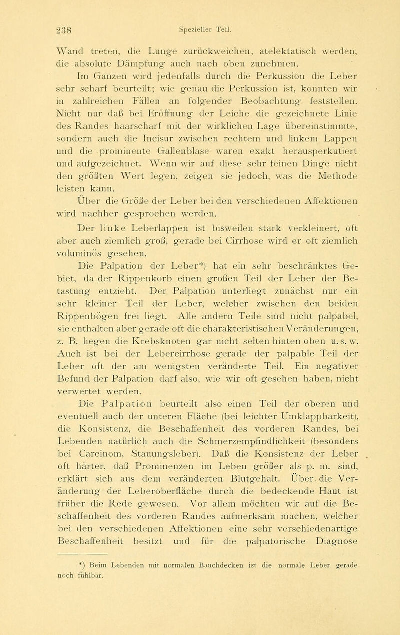 Wand treten, die Lunge zurückweichen, atelektatisch werden, die absolute Dämpfung- auch nach oben zunehmen. Im Ganzen wird jedenfalls durch die Perkussion die Leber sehr scharf beurteilt; wie genau die Perkussion ist, konnten wir in zahlreichen Fällen an folgender Beobachtung- feststellen. Nicht nar daß bei Eröffnung- der Leiche die gezeichnete Linie des Randes haarscharf mit der wirklichen Lage übereinstimmte, sondern auch die Incisur zwischen rechtem und linkem Lappen und die prominente Gallenblase waren exakt herausperkutiert und aufgezeichnet. Wenn wir auf diese sehr feinen Dinge nicht den größten Wert legen, zeigen sie jedoch, was die Methode leisten kann. Über die Größe der Leber bei den verschiedenen Affektionen wird nachher g-esprochen werden. Der linke Leberlappen ist bisweilen stark verkleinert, oft aber auch ziemlich g'roß, gerade bei Cirrhose wird er oft ziemlich voluminös gesehen. Die Palpation der Leber*) hat ein sehr beschränktes Ge- biet, da der Rippenkorb einen großen Teil der Leber der Be- tastung entzieht. Der Palpation unterliegt zunächst nur ein sehr kleiner Teil der Leber, welcher zwischen den beiden Rippenbögen frei liegt. Alle andern Teile sind nicht palpabel, sie enthalten aber gerade oft die charakteristischen Veränderung-en, z. B. liegen die Krebsknoten gar nicht selten hinten oben u. s. w. Auch ist bei der Lebercirrhose gerade der palpable Teil der Leber oft der am wenig-sten veränderte Teil. Ein negativer Befund der Palpation darf also, wie wir oft gesehen haben, nicht verwertet werden. Die Palpation beurteilt also einen Teil der oberen und eventuell auch der unteren Fläche (bei leichter Umklappbarkeit), die Konsistenz, die Beschaffenheit des vorderen Randes, bei Lebenden natürlich auch die Schmerzempfindlichkeit (besonders bei Carcinom, Stauungsleber). Daß die Konsistenz der Leber oft härter, daß Prominenzen im Leben größer als p. m. sind, erklärt sich aus dem veränderten Blutgehalt. Über, die Ver- änderung- der Leberoberfläche durch die bedeckende Haut ist früher die Rede gewesen. Vor allem möchten wir auf die Be- schaffenheit des vorderen Randes aufmerksam machen, welcher bei den verschiedenen Affektionen eine sehr verschiedenartige Beschaffenheit besitzt und für die palpatorische Diagnose *) Beim Lebenden mit normalen Bauchdecken ist die normale Leber gerade noch fühlbar.