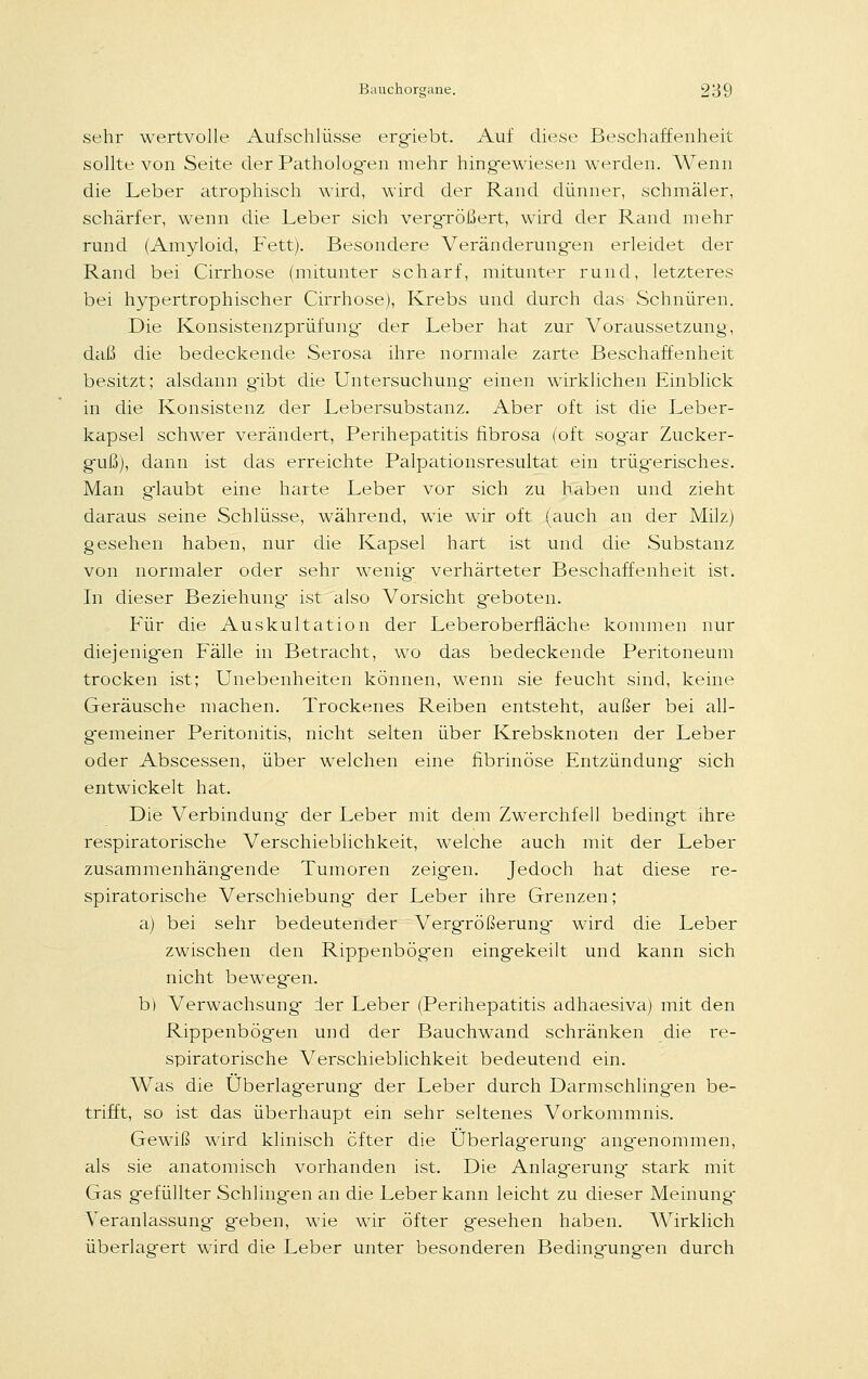 sehr wertvolle Aufschlüsse ergiebt. Auf diese Beschaffenheit sollte von Seite der Patholog-en mehr hingewiesen werden. Wenn die Leber atrophisch wird, wird der Rand dünner, schmäler, schärfer, wenn die Leber sich vergrößert, wird der Rand mehr rund (Amyloid, Fett). Besondere Veränderungen erleidet der Rand bei Cirrhose (mitunter scharf, mitunter rund, letzteres bei hypertrophischer Cirrhose), Krebs und durch das Schnüren. Die Konsistenzprüfung- der Leber hat zur Voraussetzung, daß die bedeckende Serosa ihre normale zarte Beschaffenheit besitzt; alsdann gibt die Untersuchung einen wirklichen Einblick in die Konsistenz der Lebersubstanz. Aber oft ist die Leber- kapsel schwer verändert, Perihepatitis fibrosa (oft sog'ar Zucker- guß), dann ist das erreichte Palpationsresultat ein trügerisches. Man glaubt eine harte Leber vor sich zu haben und zieht daraus seine Schlüsse, während, wie wir oft (auch an der Milz) gesehen haben, nur die Kapsel hart ist und die Substanz von normaler oder sehr wenig verhärteter Beschaffenheit ist. In dieser Beziehung ist also Vorsicht g-eboten. Für die Auskultation der Leberoberfläche kommen nur diejenig-en Fälle in Betracht, wo das bedeckende Peritoneum trocken ist; Unebenheiten können, wenn sie feucht sind, keine Geräusche machen. Trockenes Reiben entsteht, außer bei all- gemeiner Peritonitis, nicht selten über Krebsknoten der Leber oder Abscessen, über welchen eine fibrinöse Entzündung sich entwickelt hat. Die Verbindung der Leber mit dem Zwerchfell bedingt ihre respiratorische Verschieblichkeit, welche auch mit der Leber zusammenhängende Tumoren zeigen. Jedoch hat diese re- spiratorische Verschiebung der Leber ihre Grenzen; a) bei sehr bedeutender Vergrößerung wird die Leber zwischen den Rippenbögen eingekeilt und kann sich nicht bewegen. b) Verwachsung der Leber (Perihepatitis adhaesiva) mit den Rippenbögen und der Bauchwand schränken die re- spiratorische Verschieblichkeit bedeutend ein. Was die Überlagerung- der Leber durch Darmschlingen be- trifft, so ist das überhaupt ein sehr seltenes Vorkommnis. Gewiß wird klinisch öfter die Überlagerung angenommen, als sie anatomisch vorhanden ist. Die Anlag-erung stark mit Gas gefüllter Schlingen an die Leber kann leicht zu dieser Meinung- Veranlassung geben, wie wir öfter g-esehen haben. Wirklich überlagert wird die Leber unter besonderen Bedingungen durch