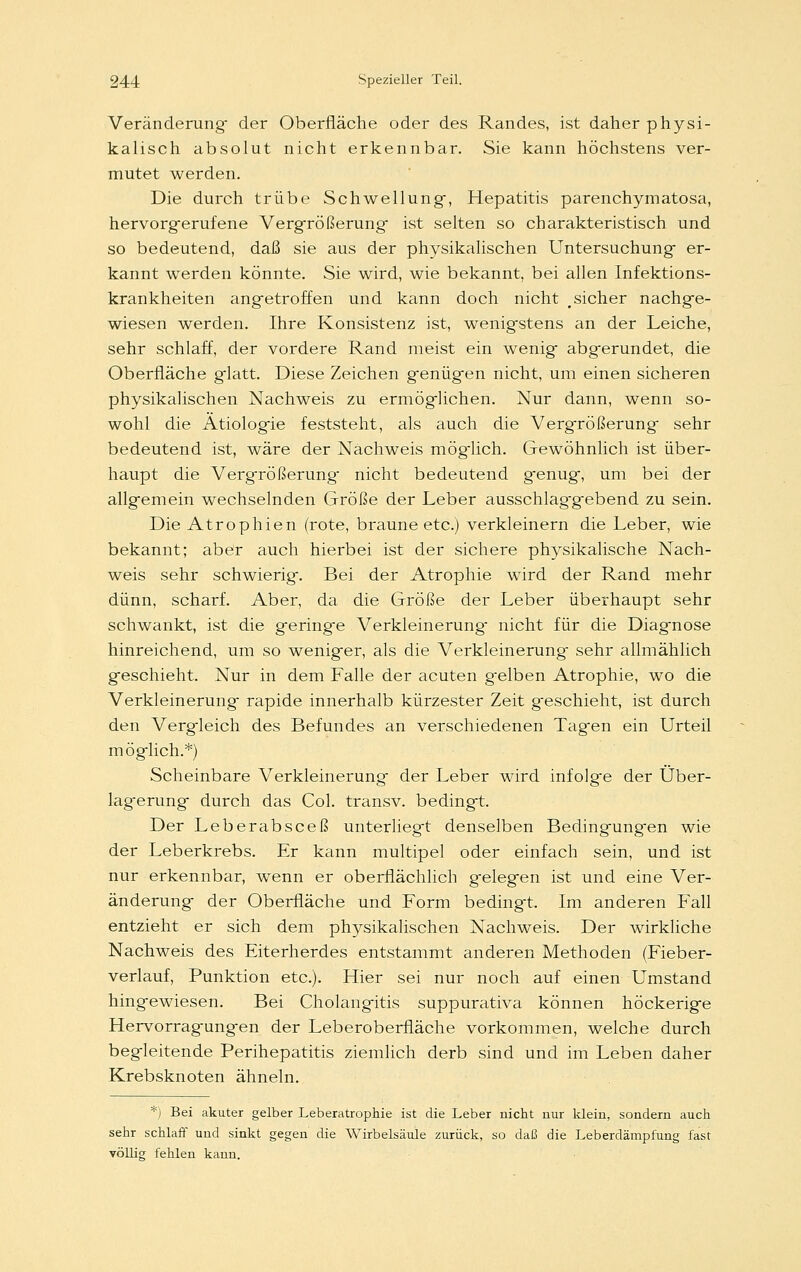 Veränderung der Oberfläche oder des Randes, ist daher physi- kalisch absolut nicht erkennbar. Sie kann höchstens ver- mutet werden. Die durch trübe Schwellung-, Hepatitis parenchymatosa, hervorgerufene Vergrößerung- ist selten so charakteristisch und so bedeutend, daß sie aus der physikalischen Untersuchung- er- kannt werden könnte. Sie wird, wie bekannt, bei allen Infektions- krankheiten angetroffen und kann doch nicht <sicher nachge- wiesen werden. Ihre Konsistenz ist, wenigstens an der Leiche, sehr schlaff, der vordere Rand meist ein wenig abgerundet, die Oberfläche glatt. Diese Zeichen genügen nicht, um einen sicheren physikalischen Nachweis zu ermöglichen. Nur dann, wenn so- wohl die Ätiologie feststeht, als auch die Vergrößerung sehr bedeutend ist, wäre der Nachweis möglich. Gewöhnlich ist über- haupt die Vergrößerung nicht bedeutend genug, um bei der allgemein wechselnden Größe der Leber ausschlaggebend zu sein. Die Atrophien (rote, braune etc.) verkleinern die Leber, wie bekannt; aber auch hierbei ist der sichere physikalische Nach- weis sehr schwierig. Bei der Atrophie wird der Rand mehr dünn, scharf. Aber, da die Größe der Leber überhaupt sehr schwankt, ist die geringe Verkleinerung nicht für die Diagnose hinreichend, um so weniger, als die Verkleinerung sehr allmählich geschieht. Nur in dem Falle der acuten gelben Atrophie, wo die Verkleinerung rapide innerhalb kürzester Zeit geschieht, ist durch den Vergleich des Befundes an verschiedenen Tagen ein Urteil möglich.*) Scheinbare Verkleinerung der Leber wird infolge der Über- lagerung durch das Col. transv. bedingt. Der Leberabsceß unterliegt denselben Bedingungen wie der Leberkrebs. Er kann multipel oder einfach sein, und ist nur erkennbar, wenn er oberflächlich gelegen ist und eine Ver- änderung der Oberfläche und Form bedingt. Im anderen Fall entzieht er sich dem physikalischen Nachweis. Der wirkliche Nachweis des Eiterherdes entstammt anderen Methoden (Fieber- verlauf, Punktion etc.). Hier sei nur noch auf einen Umstand hingewiesen. Bei Cholangitis suppurativa können höckerige Hervorragungen der Leberoberfläche vorkommen, welche durch begleitende Perihepatitis ziemlich derb sind und im Leben daher Krebsknoten ähneln. *) Bei akuter gelber Leberatrophie ist die Leber nicht nur klein, sondern auch sehr schlaff und sinkt gegen die Wirbelsäule zurück, so daß die Leberdämpfung fast völlig fehlen kann.