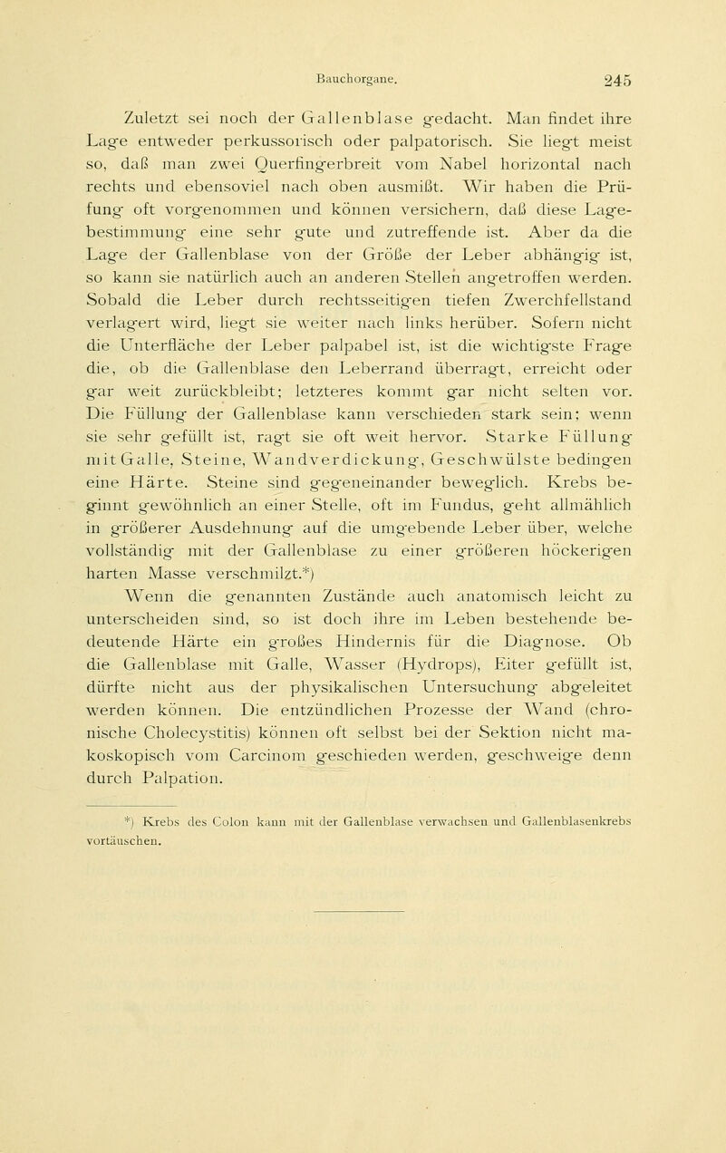 Zuletzt sei noch der Gallenblase gedacht. Man findet ihre Lag-e entweder perkussorisch oder palpatorisch. Sie liegt meist so, daß man zwei Querfing-erbreit vom Nabel horizontal nach rechts und ebensoviel nach oben ausmißt. Wir haben die Prü- fung- oft vorgenommen und können versichern, daß diese Lage- bestimmung eine sehr gute und zutreffende ist. Aber da die Lage der Gallenblase von der Größe der Leber abhängig ist, so kann sie natürlich auch an anderen Stellen angetroffen werden. Sobald die Leber durch rechtsseitig-en tiefen Zwerchfellstand verlagert wird, liegt sie weiter nach links herüber. Sofern nicht die Unterfläche der Leber palpabel ist, ist die wichtig-ste Frage die, ob die Gallenblase den Leberrand überragt, erreicht oder gar weit zurückbleibt; letzteres kommt gar nicht selten vor. Die Füllung der Gallenblase kann verschieden stark sein; wenn sie sehr gefüllt ist, ragt sie oft weit hervor. Starke Füllung mit Galle, Steine, Wandverdickung-, Geschwülste bedingen eine Härte. Steine sind geg-eneinander beweglich. Krebs be- ginnt gewöhnlich an einer Stelle, oft im Fundus, geht allmählich in größerer Ausdehnung auf die umg-ebende Leber über, welche vollständig mit der Gallenblase zu einer größeren höckerigen harten Masse verschmilzt.*) Wenn die genannten Zustände auch anatomisch leicht zu unterscheiden sind, so ist doch ihre im Leben bestehende be- deutende Härte ein großes Hindernis für die Diagnose. Ob die Gallenblase mit Galle, Wasser (Hydrops), Eiter gefüllt ist, dürfte nicht aus der physikalischen Untersuchung abgeleitet werden können. Die entzündlichen Prozesse der Wand (chro- nische Cholecystitis) können oft selbst bei der Sektion nicht ma- koskopisch vom Carcinom geschieden werden, geschweige denn durch Palpation. *) Krebs des Colon kann mit der Gallenblase verwachsen und Gallenblasenkrebs vortäuschen.