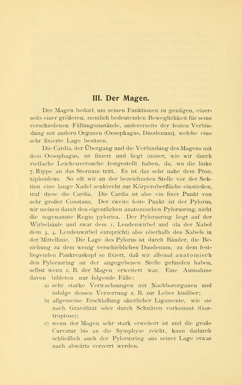 III. Der Magen. Der Magen bedarf, um seinen Funktionen zu genügen, einer- seits einer größeren, ziemlich bedeutenden Beweglichkeit für seine verschiedenen Füllungszustände, andererseits der festen Verbin- dung mit andern Organen (Oesophagus, Duodenum), welche eine sehr fixierte Lage besitzen. Die Cardia, der Übergang und die Verbindung des Magens mit dem Oesophagus, ist fixiert und liegt immer, wie wir durch vielfache Leichenversuche festgestellt haben, da, wo die linke 7. Rippe an das Sternum tritt. Es ist das sehr nahe dem Proc. xiphoideus. So oft wir an der bezeichneten Stelle vor der Sek- tion eine lange Nadel senkrecht zur Körperoberfläche einstießen, traf diese die Cardia. Die Cardia ist also ein fixer Punkt von sehr großer Constanz. Der zweite feste Punkt ist der Pylorus, wir meinen damit den eigentlichen anatomischen Pylorusring, nicht die sogenannte Regio pylorica. Der Pylorusring liegt auf der Wirbelsäule und zwar dem 1. Lendenwirbel und (da der Nabel dem 3, 4. Lendenwirbel entspricht) also oberhalb des Nabels in der Mittellinie. Die Lage des Pylorus ist durch Bänder, die Be- ziehung- zu dem wenig verschieblichen Duodenum, zu dem fest- liegenden Pankreaskopf so fixiert, daß wir allemal anatomisch den Pylorusring an der angegebenen Stelle gefunden haben, selbst wenn z. B. der Magen erweitert war. Eine Ausnahme davon bildeten nur folgende Fälle: a) sehr starke Verwachsungen mit Nachbarorganen und infolge dessen Verzerrung z. B. zur Leber hinüber; b) allgemeine Erschlaffung sämtlicher Ligamente, wie sie nach Gravidität oder durch Schnüren vorkommt (Gas- troptose); c) wenn der Magen sehr stark erweitert ist und die große Curvatur bis an die Symphyse reicht, kann dadurch schließlich auch der Pylorusring aus seiner Lage etwas nach abwärts verzerrt werden.