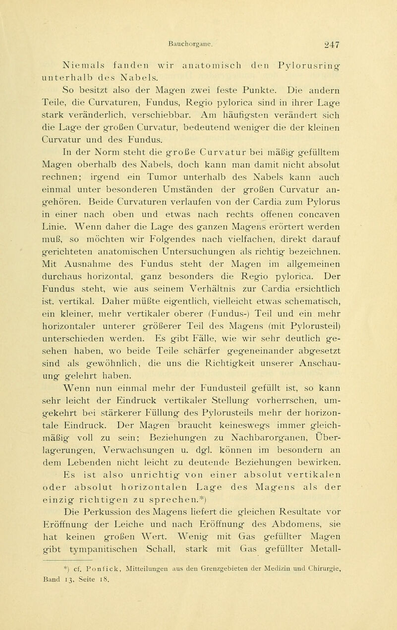 Niemals fanden wir anatomisch den Pylorusring unterhalb des Nabels. So besitzt also der Magien zwei feste Punkte. Die andern Teile, die Curvaturen, Fundus, Regio pylorica sind in ihrer Lag-e stark veränderlich, verschiebbar. Am häufigsten verändert sich die Lag-e der großen Curvatur, bedeutend wenig-er die der kleinen Curvatur und des Fundus. In der Norm steht die große Curvatur bei mäßig- g-efülltem Magen oberhalb des Nabels, doch kann man damit nicht absolut rechnen; irgend ein Tumor unterhalb des Nabels kann auch einmal unter besonderen Umständen der großen Curvatur an- gehören. Beide Curvaturen verlaufen von der Cardia zum Pylorus in einer nach oben und etwas nach rechts offenen concaven Linie. Wenn daher die Lage des ganzen Magens erörtert werden muß, so möchten wir Folgendes nach vielfachen, direkt darauf gerichteten anatomischen Untersuchungen als richtig bezeichnen. Mit Ausnahme des Fundus steht der Magen im allgemeinen durchaus horizontal, ganz besonders die Regio pylorica. Der Fundus steht, wie aus seinem Verhältnis zur Cardia ersichtlich ist. vertikal. Daher müßte eigentlich, vielleicht etwas schematisch, ein kleiner, mehr vertikaler oberer (Fundus-) Teil und ein mehr horizontaler unterer größerer Teil des Magens (mit Pylorusteil) unterschieden werden. Es gibt Fälle, wie wir sehr deutlich ge- sehen haben, wo beide Teile schärfer gegeneinander abgesetzt sind als gewöhnlich, die uns die Richtigkeit unserer Anschau- ung gelehrt haben. Wenn nun einmal mehr der Fundusteil gefüllt ist, so kann sehr leicht der Eindruck vertikaler Stellung vorherrschen, um- gekehrt bei stärkerer Füllung des Pylorusteils mehr der horizon- tale Eindruck. Der Magen braucht keineswegs immer gleich- mäßig- voll zu sein: Beziehungen zu Nachbarorganen, Über- lagerungen, Verwachsungen u. dgl. können im besondern an dem Lebenden nicht leicht zu deutende Beziehungen bewirken. Es ist also unrichtig von einer absolut vertikalen oder absolut horizontalen Lage des Magens als der einzig richtigen zu sprechen.*) Die Perkussion des Magens liefert die gleichen Resultate vor Eröffnung der Leiche und nach Eröffnung des Abdomens, sie hat keinen großen Wert. Wenig mit Gas gefüllter Magen gibt tympanitischen Schall, stark mit Gas gefüllter Metall- *) cf. Ponfick, Mitteilungen aus den Grenzgebieten der Medizin und Chirurgie, Band n., Seite 18.