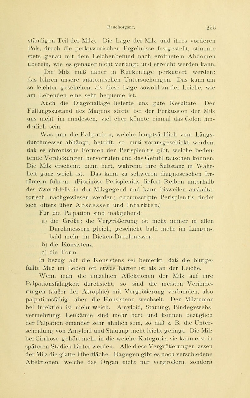 ständigen Teil der Milz). Die Lage der Milz und ihres vorderen Pols, durch die perkussorischen Ergebnisse festgestellt, stimmte stets genau mit dem Leichenbefund nach eröffnetem Abdomen überein, wie es genauer nicht verlangt und erreicht werden kann. Die Milz muß daher in Rückenlage perkutiert werden; das lehren unsere anatomischen Untersuchungen. Das kann um so leichter geschehen, als diese Lage sowohl an der Leiche, wie am Lebenden eine sehr bequeme ist. Auch die Diagonallage lieferte uns gute Resultate. Der Füllungszustand des Magens störte bei der Perkussion der Milz uns nicht im mindesten, viel eher könnte einmal das Colon hin- derlich sein. Was nun die Palpation, welche hauptsächlich vom Längs- durchmesser abhängt, betrifft, so muß vorausgeschickt werden, daß es chronische Formen der Perisplenitis gibt, welche bedeu- tende Verdickungen hervorrufen und das Gefühl täuschen können. Die Milz erscheint dann hart, während ihre Substanz in Wahr- heit ganz weich ist. Das kann zu schweren diagnostischen Irr- tümern führen. (Fibrinöse Perisplenitis liefert Reiben unterhalb des Zwerchfells in der Milzgegend und kann bisweilen auskulta- torisch nachgewiesen werden; circumscripte Perisplenitis findet sich öfters über Abscessen und Infarkten.) Für die Palpation sind maßgebend: a) die Größe; die Vergrößerung ist nicht immer in allen Durchmessern gleich, geschieht bald mehr im Längen-, bald mehr im Dicken-Durchmesser, b) die Konsistenz, c) die Form. In bezug auf die Konsistenz sei bemerkt, daß die blutge- füllte Milz im Leben oft etwas härter ist als an der Leiche. Wenn man die einzelnen Affektionen der Milz auf ihre Palpationsfähigkeit durchsieht, so sind die meisten Verände- rungen (außer der Atrophie) mit Vergrößerung verbunden, also palpationsfähig, aber die Konsistenz wechselt. Der Milztumor bei Infektion ist mehr weich. Amyloid, Stauung, Bindegewebs Vermehrung, Leukämie sind mehr hart und können bezüglich der Palpation einander sehr ähnlich sein, so daß z. B. die Unter- scheidung von Amyloid und Stauung nicht leicht gelingt. Die Milz bei Cirrhose gehört mehr in die weiche Kategorie, sie kann erst in späteren Stadien härter werden. Alle diese Vergrößerungen lassen der Milz die g-kitte Oberfläche. Dagegen gibt es noch verschiedene Affektionen, welche das Organ nicht nur vergrößern, sondern