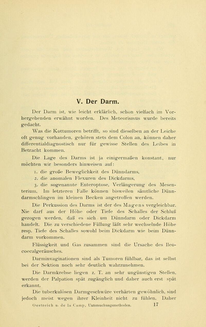 V. Der Darm. Der Darm ist, wie leicht erklärlich, schon vielfach im Vor- hergehenden erwähnt worden. Des Meteorismus wurde bereits ge dacht. Was die Kottumoren betrifft, so sind dieselben an der Leiche oft genug- vorhanden, gehören stets dem Colon an, können daher differentialdiagnostisch nur für gewisse Stellen des Leibes in Betracht kommen. Die Lage des Darms ist ja einigermaßen konstant, nur möchten wir besonders hinweisen auf: i. die große Beweglichkeit des Dünndarms, 2. die anomalen Flexuren des Dickdarms, 3. die sogenannte Enteroptose, Verlängerung des Mesen- terium. Im letzteren Falle können bisweilen sämtliche Dünn- darmschlingen im kleinen Becken angetroffen werden. Die Perkussion des Darms ist der des Magens vergleichbar. Nie darf aus der Höhe oder Tiefe des Schalles der Schluß gezogen werden, daß es sich um Dünndarm oder Dickdarm handelt. Die zu verschiedene Füllung läßt sehr wechselnde Höhe resp. Tiefe des Schalles sowohl beim Dickdarm wie beim Dünn- darm vorkommen. Flüssigkeit und Gas zusammen sind die Ursache des Ileo- coecalgeräusches. Darminvaginationen sind als Tumoren fühlbar, das ist selbst bei der Sektion noch sehr deutlich wahrzunehmen. Die Darmkrebse liegen z. T. an sehr ungünstigen Stellen, werden der Palpation spät zugänglich und daher auch erst spät erkannt. Die tuberkulösen Darmgeschwüre verhärten gewöhnlich, sind jedoch meist wegen ihrer Kleinheit nicht zu fühlen. Daher Oestreich u. de la Camp, Untersuchungsmethoden. 17