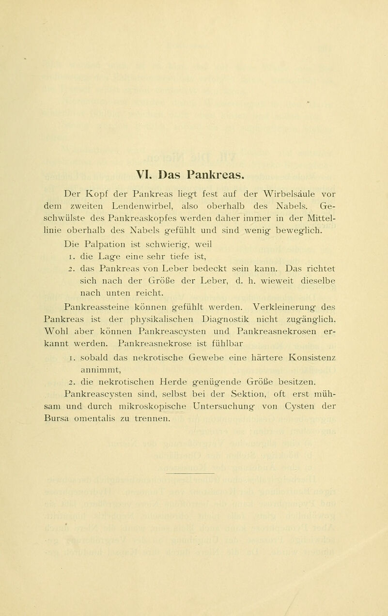 Der Kopf der Pankreas liegt fest auf der Wirbelsäule vor dem zweiten Lendenwirbel, also oberhalb des Nabels. Ge- schwülste des Pankreaskopfes werden daher immer in der Mittel- linie oberhalb des Nabels g-efühlt und sind wenig beweglich. Die Palpation ist schwierig-, weil i. die Lag-e eine sehr tiefe ist, 2. das Pankreas von Leber bedeckt sein kann. Das richtet sich nach der Größe der Leber, d. h. wieweit dieselbe nach unten reicht. Pankreassteine können g-efühlt werden. Verkleinerung* des Pankreas ist der physikalischen Diagmostik nicht zugfäng-lich. Wohl aber können Pankreascysten und Pankreasnekrosen er- kannt werden. Pankreasnekrose ist fühlbar i. sobald das nekrotische Gewebe eine härtere Konsistenz annimmt, 2. die nekrotischen Herde g-enüg-ende Größe besitzen. Pankreascysten sind, selbst bei der Sektion, oft erst müh- sam und durch mikroskopische Untersuchung- von Cysten der Bursa omentalis zu trennen.