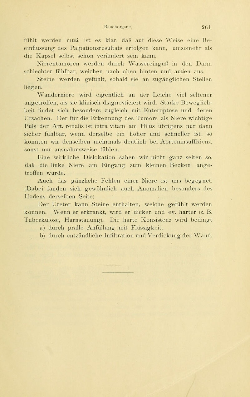 fühlt werden muß, ist es klar, daß auf diese Weise eine Be- einflussung- des Palpationsresultats erfolgen kann, umsomehr als die Kapsel selbst schon verändert sein kann. Nierentumoren werden durch Wassereinguß in den Darm schlechter fühlbar, weichen nach oben hinten und außen aus. Steine werden g-efühlt, sobald sie an zug-änglichen Stellen liegen. Wanderniere wird eigentlich an der Leiche viel seltener angetroffen, als sie klinisch diagnosticiert wird. Starke Beweglich- keit findet sich besonders zugleich mit Enteroptose und deren Ursachen. Der für die Erkennung des Tumors als Niere wichtige Puls der Art. renalis ist intra vitam am Hilus übrigens nur dann sicher fühlbar, wenn derselbe ein hoher und schneller ist, so konnten wir denselben mehrmals deutlich bei Aorteninsufffzienz, sonst nur ausnahmsweise fühlen. Eine wirkliche Dislokation sahen wir nicht ganz selten so, daß die linke Niere am Eingang zum kleinen Becken ange- troffen wurde. Auch das gänzliche Fehlen einer Niere ist uns begegnet.. (Dabei fanden sich gewöhnlich auch Anomalien besonders des Hodens derselben Seite). Der Ureter kann Steine enthalten, welche gefühlt werden können. Wenn er erkrankt, wird er dicker und ev. härter (z. B. Tuberkulose, Harnstauung). Die harte Konsistenz wird bedingt a) durch pralle Anfüllung- mit Flüssigkeit, b) durch entzündliche Infiltration und Verdickung der Wand.