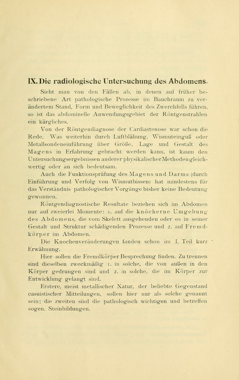 Sieht man von den Fällen ab, in denen auf früher be- schriebene Art pathologische Prozesse im Bauchraum zu ver- ändertem Stand, Form und Beweglichkeit des Zwerchfells führen, so ist das abdominelle Anwendungsgebiet der Röntgenstrahlen ein kärgiiches. Von der Röntg-endiagnose der Cardiastenose war schon die Rede. Was weiterhin durch Luftblähung-, Wismuteinguß oder Metallsondeneinführung- über Größe, Lag-e und Gestalt des Magiens in Erfahrung- gebracht werden kann, ist kaum den Untersuchungsergebnissen anderer physikalischer Methoden gieich- wertig oder an sich bedeutsam. Auch die Funktionsprüfung des Magens und Darms (durch Einführung und Verfolg von Wismutbissen) hat mindestens für das Verständnis pathologischer Vorgänge bisher keine Bedeutung- gewonnen. Röntgendiagnostische Resultate beziehen sich im Abdomen nur auf zweierlei Momente: i. auf die knöcherne Umgebung- des Abdomens, die vom Skelett ausgehenden oder es in seiner Gestalt und Struktur schädigenden Prozesse und 2. auf Fremd- körper im Abdomen. Die Knochenveränderungen fanden schon im I. Teil kurz Erwähnung. Hier sollen die Fremdkörper Besprechung finden. Zu trennen sind dieselben zweckmäßig 1. in solche, die von außen in den Körper gedrungen sind und 2. in solche, die im Körper zur Entwicklung gelangt sind. Erstere, meist metallischer Natur, der beliebte Gegenstand casuistischer Mitteilungen, sollen hier nur als solche genannt sein; die zweiten sind die pathologisch wichtigen und betreffen sogen. Steinbildungen.