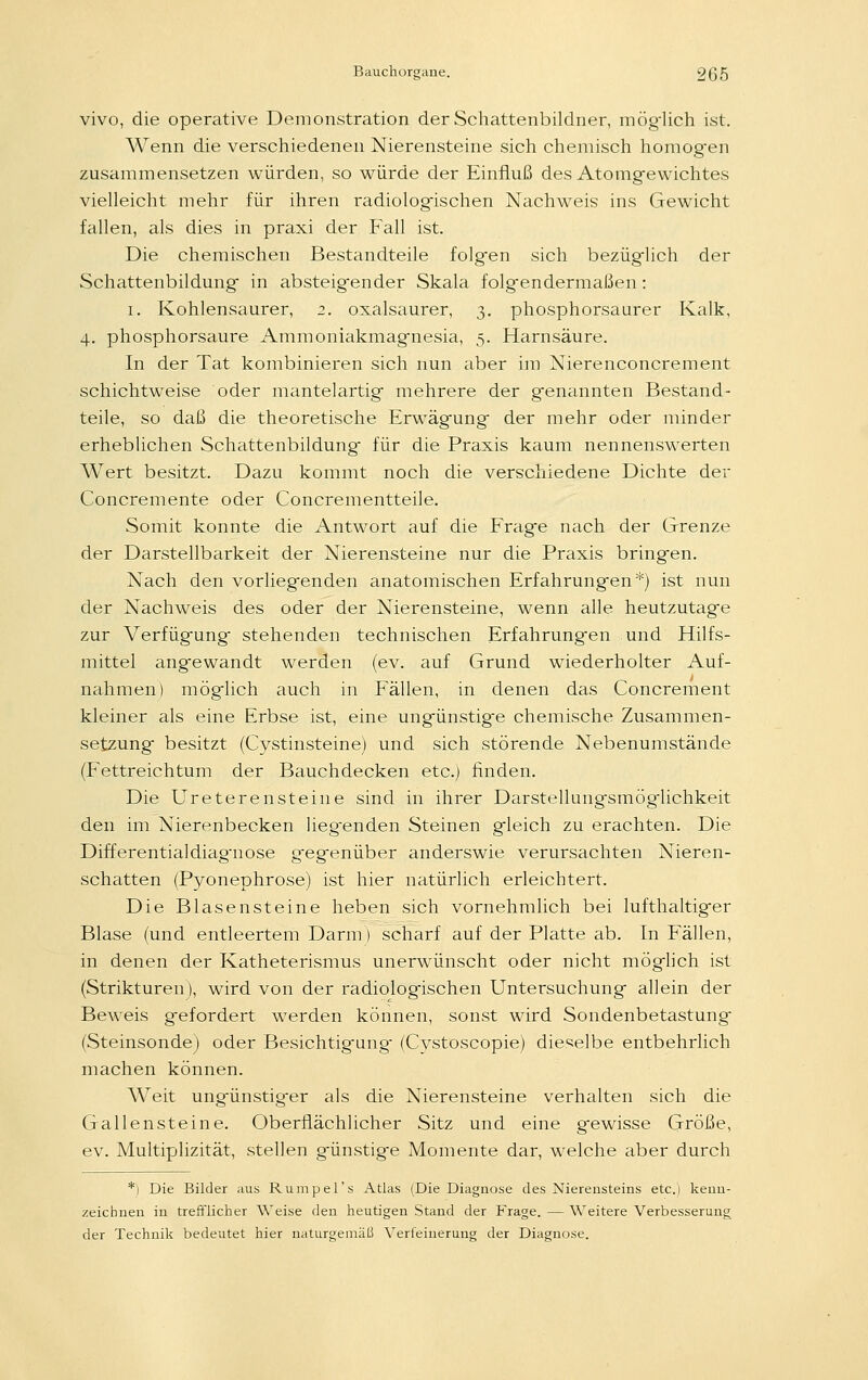 vivo, die operative Demonstration der Schattenbildner, möglich ist. Wenn die verschiedenen Nierensteine sich chemisch homogen zusammensetzen würden, so würde der Einfluß des Atomgewichtes vielleicht mehr für ihren radiologischen Nachweis ins Gewicht fallen, als dies in praxi der Fall ist. Die chemischen Bestandteile folg-en sich bezüglich der Schattenbildung in absteig-ender Skala folgendermaßen: i. Kohlensaurer, 2. oxalsaurer, 3. phosphorsaurer Kalk, 4. phosphorsaure Ammoniakmagnesia, 5. Harnsäure. In der Tat kombinieren sich nun aber im Nierenconcrement schichtweise oder mantelartig mehrere der genannten Bestand- teile, so daß die theoretische Erwägung der mehr oder minder erheblichen Schattenbildung für die Praxis kaum nennenswerten Wert besitzt. Dazu kommt noch die verschiedene Dichte der Concremente oder Concrementteile. Somit konnte die Antwort auf die Frage nach der Grenze der Darstellbarkeit der Nierensteine nur die Praxis bringen. Nach den vorliegenden anatomischen Erfahrungen*) ist nun der Nachweis des oder der Nierensteine, wenn alle heutzutage zur Verfügung stehenden technischen Erfahrungen und Hilfs- mittel angewandt werden (ev. auf Grund wiederholter Auf- nahmen) möglich auch in Fällen, in denen das Concrement kleiner als eine Erbse ist, eine ungünstige chemische Zusammen- setzung besitzt (Cystinsteine) und sich störende Nebenumstände (Fettreichtum der Bauchdecken etc.) finden. Die Ureterensteine sind in ihrer Darstellungsmögiichkeit den im Nierenbecken lieg-enden Steinen gleich zu erachten. Die Differentialdiagnose gegenüber anderswie verursachten Nieren- schatten (Pyonephrose) ist hier natürlich erleichtert. Die Blasensteine heben sich vornehmlich bei lufthaltig-er Blase (und entleertem Darm) scharf auf der Platte ab. In Fällen, in denen der Katheterismus unerwünscht oder nicht möglich ist (Strukturen), wird von der radiologischen Untersuchung allein der Beweis gefordert werden können, sonst wird Sondenbetastung (Steinsonde) oder Besichtigung- (Cvstoscopie) dieselbe entbehrlich machen können. Weit ungünstig-er als die Nierensteine verhalten sich die Gallensteine. Oberflächlicher Sitz und eine gewisse Größe, ev. Multiplizität, stellen günstige Momente dar, welche aber durch *) Die Bilder aus Rumpel's Atlas (Die Diagnose des Nierensteins etc.) kenn- zeichnen in trefflicher Weise den heutigen Stand der Frage. — Weitere Verbesserung der Technik bedeutet hier naturgemäß Verfeinerung der Diagnose.