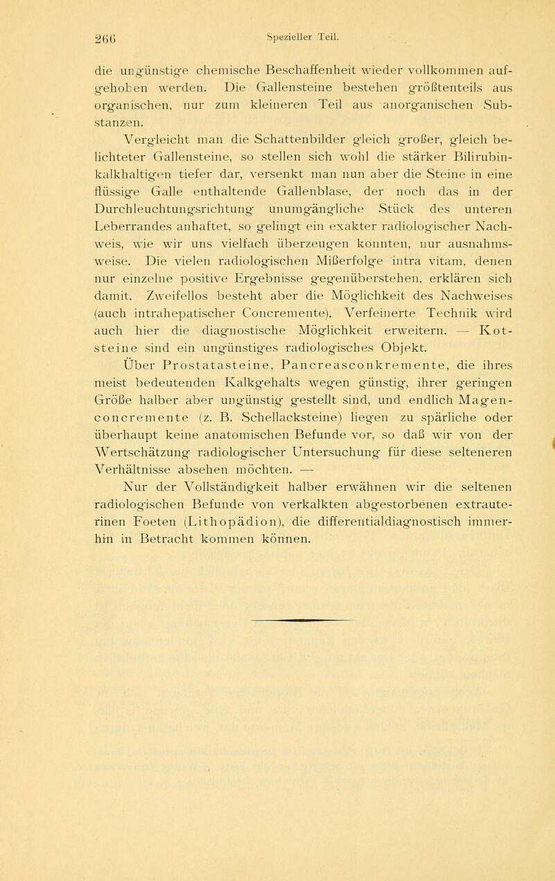 die ungünstige chemische Beschaffenheit wieder vollkommen auf- gehoben werden. Die Gallensteine bestehen größtenteils aus organischen, nur zum kleineren Teil aus anorganischen Sub- stanzen. Vergleicht man die Schattenbilder gleich großer, gleich be- lichteter Gallensteine, so stellen sich wohl die stärker Bilirubin- kalkhaltigen tiefer dar, versenkt man nun aber die Steine in eine flüssige Galle enthaltende Gallenblase, der noch das in der Durchleuchtungsrichtung- unumgängliche Stück des unteren Leberrandes anhaftet, so gelingt ein exakter radiologischer Nach- weis, wie wir uns vielfach überzeugen konnten, nur ausnahms- weise. Die vielen radiologischen Mißerfolge intra vitam, denen nur einzelne positive Ergebnisse gegenüberstehen, erklären sich damit. Zweifellos besteht aber die Möglichkeit des Nachweises (auch intrahepatischer Concremente). Verfeinerte Technik wird auch hier die diagnostische Möglichkeit erweitern. — Kot- steine sind ein ungünstiges radiologisches Objekt. Über Prostatasteine, Pancreasconkremente, die ihres meist bedeutenden Kalkgehalts wegen g'ünstig, ihrer geringen Größe halber aber ungünstig gestellt sind, und endlich Magen- concremente (z. B. Schellacksteine) liegen zu spärliche oder überhaupt keine anatomischen Befunde vor, so daß wir von der Wertschätzung radiologischer Untersuchung für diese selteneren Verhältnisse absehen möchten. — Nur der Vollständigkeit halber erwähnen wir die seltenen radiologischen Befunde von verkalkten abgestorbenen extraute- rinen Foeten (Lithopädion), die differentialdiagnostisch immer- hin in Betracht kommen können.