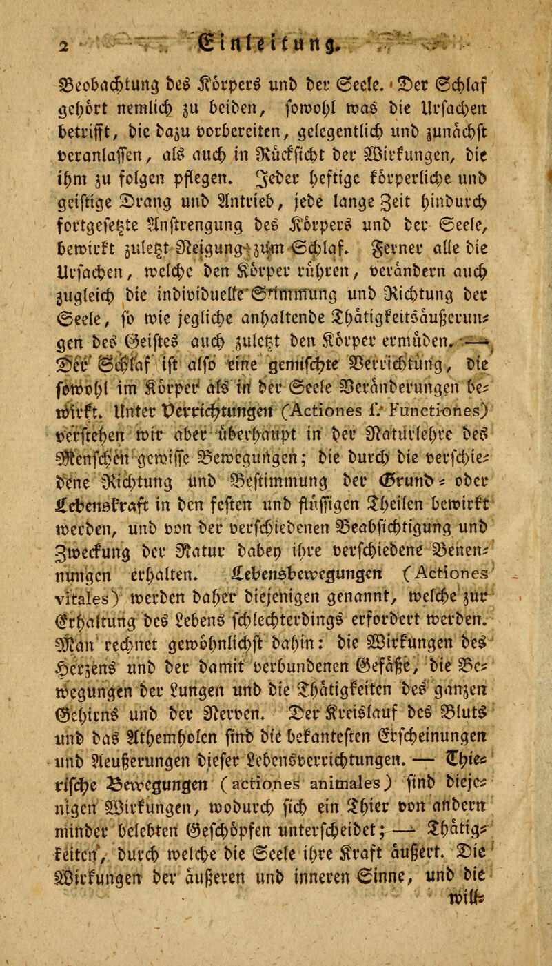 -iHi» jEUlMtung, öc(;cct nemlic^ ju beiben, fomo^I tvaö bie llrfad)ert teti'ifft, t)k ba^u ücrbeceiten, gelegentlich unb junac&ft Dcranlaffen, al^ auc^ in 3vucfftc^t bec §33trfungen, bie i^m 5U folgen pflegen. 3^bei' l)eftige foi'perlic^e unb geiftige 2)i*ang unb 5Intneb, jebe lönge 3eit l)inburd> fottgefegte Hnftcengung bee ^orper^ unb bei* @eele, bemiuft öUlegtS^eigung-^jiim ^dblaf. gei-nec ötie bie Ucfac^en, welche ben ^ovpec vü^ien, t)ei'anbet:n auc^ 3uglei(t) t)k inbit)ibuelfe'(STtmttiung unb D\{d)tung bet ©eele, fo n?ie jegliche anl;altenbe Zi)at\Qfzit6auf;cvnnf gen beC'©eifteo auc5 ^ulc^t ben .^orpec ei-muben,-.^ !S>T ©äSfaf ift alfo tihe gemifd^te ^ßecdcbtüng, Die fewl^l im ^oi-pei^ af^ irt bei' @ec(e ^evanbei'ungen be? trifft. Unter t)evnd^tim3eit (Actiones f/ Functi-ohes) tJVrfte^en' n)it (tbec uberl)aupt in bec 3[^atüvle[>re bei^ ?^'enfd)cit gettjljTe ^en^cgurtgen; tk bui** bie t?evfd)ie^ b^ne O^ic^tung unb 5Seftimmung bec <ßtunt>* obei- iTcbeiiötVaft in bcn feften unb flnjfigen !l[>eifen ben?icft Jt)ctben, unb t?on bec \)ttid)k^cnzn ^eöbftc^tigung unb gmecfung bei* &tatu\: babtt) il)ie t^evfcfeiebene 33eiien^^ nuiVgen ei*(;alten. S.thtmUvctQunQm CActiones' vitales)' tt?erben bof^etr biejehigen genannt, tuefc^e'jutr Öt^altuiig beö 2ebenö fd)le($tei'bingö ecfoi-bei't tt?ecben. #an're4>net gem6[)nlid;ft ba()in: bk Sßirfungen be^ ^§er3en^ unb bec bömif Derbunbenen ©efa^e, tk ^^^ tt>'egttngen bec Zungen unb bie^^atigMten be^ ganjea (Befpicn^ unb bec 8tect>en. 3>ectei^lauf be^ ^lut^ • unb taß^ SIt()em^oIen fint) bf^ befanteften (5cfc^einungeii unb 5(eu§ecungen biefec ^eben^teccic^tungen. — Zfyk* rifd^e Bewegungen (actio.nesanimalesjftnb bieje^ nlgen ^icfungen, tt)obuccl) fic^ ein ^^iec t?on anbectt niinbec belebten @efd)opfen untevfc^eibet;—- Zf)ati^f\ leiten, bucc|> ml(^c bk (Seele il;ce ^caft ougect* 2)ie^ lÖicfungeit bev aufjeccn wnb innecen^inne, unb bk' vom