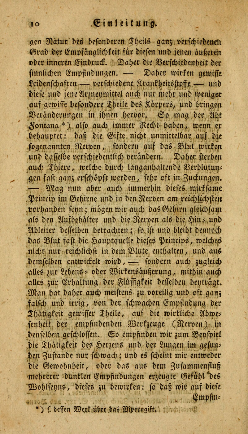 <^tn 3flätur be^ bcfonbeicrt 1i)dl^ ö^tts t>erf(^tebcttm ©rab ber (Jmpfangltc^feit für biefett unb jencit dugeteh cber inncven .@in.bi'ucf. ^a[>ci* bie ^erfd)i.ebcnl)eit ber ftnnlicfecn ^mpfinbungcn. — ^a^ec tini'fen gettJiiTe $eibenfcf)aftcii~ uecfi^iebene ^tan^tit^pS^.— unb tiefe unb jenc^Irsnepmittel öiidj) nuc me^r unb mcnigec öuf gcmiiTe befont)cre it()eüc be^ Körpers, unb t^iin^ett .S^ci'anbci'uncjen in i^rien {xriDor* @o mag bcc 2(b*t 5ontana *) alfo aud) immer 9\ed)t- ()qben ^ t»enn ec ;KH)auptet: baß bie. (Bifte,nic^t unmittelbar ayjf bie fbgenannten Dlerioen,. fonbern puf baö-Btut tiiuf^lt unb t)affe(()e t)crfcf)iebentlicl) üeranbei'n» !6a()e:C fterben ^au(^ .3;()iei'e, treli^e bui'c^ langanl^altenbe ^erblutui}:: gen faft ganj crfcl?o:pft werben, fe^c oft in gwcfun^en. — 5)la0 nun aber aud> immei1;in biefe^ mivffamc .Iprincip im @e(;irne unb, in benSRert)en amvd(^d)^m .»orliat^ben fe^n; mögen mir au(^ba^(35-e{)irn9leict>fa^ öle ben 51ufbjß5alter unb bie S^erüen al^ bie. |)inf,unb 51bleiter beJTeiben betrachten; fo. ift unb bleibt bennod^ ba^ ^(ut faft t)k §auptquelle Htfzi ^rincip^, t\?elc^^^ nic^t nur reid^{id)ft in bem S3Iutc enthalten, unb au^ bemfelben entwicfelt tt>irb, r-r- fonbern awdi) jugleid; .alle^ jur 5eben^? ober SBirfen^aufierung, mithin auö^ *öUeö jur (Srbaltung ber giuffigfeit beffelb^n beitragt. Man |)at ba[>er aucf) meiften^ 5U voreilig unb oft gang ^fatfc^ unb irrig, ton ^er id)tvciä)m (Impftnbung ber i^atigfeit gemiffer 3:&eiie, auf bie tuirflicbe Slbtpe^ fen()eit ber empftnbenben ©erfjeuge (D^ctücn) in .behfclben..gefd)Iofren» 60 cmpfinben n?ir jum S^epfpicl .t»ie ll()atigfeit be^ ^erjenö unb ber Zungen.im g^fun^ ben guftanbe nur fd)tr>ac^; unb e^ fcf)eint mir entweber bie ©eit)Dbn[)eit, ober ha^ -aw bem 3iJf^i^J^^f^§ 'mehrerer bunflen ^mpfinbungen erzeugte (^efu^t*be^ lS3o(;(fe9n^, ^!^fcö in bemirfen: fo bag mir auf biefe J':' ■''''' (E'mpfin^ *:) f. teffcn SB(;rf tov.tal.^tpcvngift/