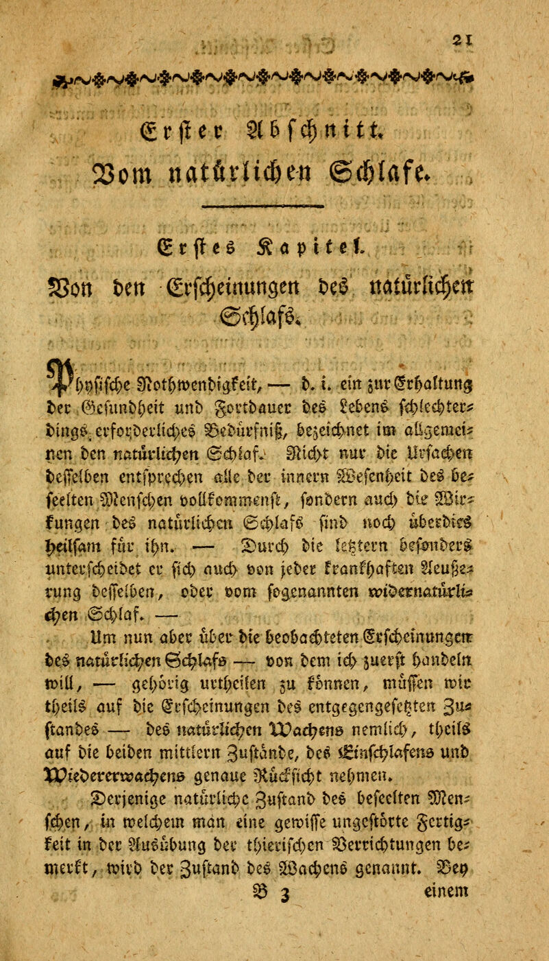 23om itatfirHc&ett ©c^Iafc. erfleh Äöpttct I ?8ott tett grfc^einuttgert &e6 ttaturli^e«: @c§IafÖ4 l)ec ©cfunb^eit unt) gonbauec t).ce £eben^ f<t>{cc|)tet:iJ t)inQ^^ crfoi:0ei'Iict)e9 ^^et'Ui'fnig, be^eic^ynet im allgemein, ncn bcn natmiic^en (Sct)lafv iRid>t nui* Me Urfac^ett feeffelben entfpcec{}en die tec innern ^efen|)eit i)£^ &c^ feelten ^Jenfd;en toiifcmmm\t, fönt)ecn aud> bie ^k^ fungen be^ natuilic&en <Sd>Iai6 finb noc^ uberbte^ ^tlfam für i^n. — ^urc& bie legtern öef^nbei'^ iinteufc^etbct et* ftd) nuc^ öon jebet hantf)aftm ^Im^t^ tung beffeibert, ober öom fegenannten «Jt^ernatikli^ ^en @d>[af» — Um nun aber über hk ü^eo&ocf)teten (Srf4>cin»ngcn: l)e$ natudit^cn 6(^Ufö — t)on bcm ie^ juetft l>anbeln: to\\i, — gel>6vig uvt[;ei!en 5U fennen, muffen mit t()eiB öuf bte ^cfcf^cinungen be$ entgegengefegtert 3«« ftanbeö — bee natürlichen XPa^ens nemlid), t(>citö öuf bie Reiben mittievn guftanbe, be^ sfirifc^Iafena unt) XPiet>cret:«?ad^enß genaue ^nd)iö)t mi)mtn. .,'■ ; ?)eiiemöe natürliche guftanb bee befeelten ?0?en^ (4),en, m meld;em man eine gen^iffe ungeftorte gertig:? feit in ber ^lueubung ber ti)ierifd)eniÖerrid)tungen be^ werft, tvivb ber guftanb be$ ?löac|ien& genannt. 8e9 ^ 3 einem