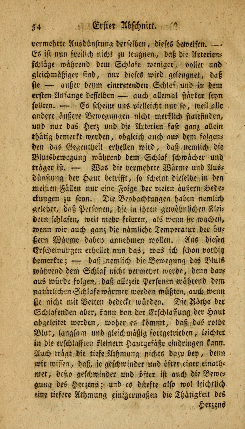 löcrmc^rte ^Cuebünfmng terfefben, biefeg 5eit>etfem ~ dß ift nun frci(id) ni4t ^u kn^nmy t)ag tic ^uteHen:; fd^lagc mß()cenb tem ©d){afe meniaec',. tooüec tinb öleicpmagigeu ftnö, nur tiefet tx)itb geleugnet, t)a§ fic — öußec bepm einttretenöcn ©cfelßf unb m ^em eilten SInfange beffelben — and) ööemol ftarfec feptt foüten. — ^'ö fc^ein« uns x>icüeicfet nur fo, tt*eil:^ne onbece äußere ^enjcgungen nidt)t merfltd) ftattftnben, tinb nur tai |)ec5 unb bie SIrterien foft ganj öüein ibatfg bcmerft m.erben, tbc^kid} öuc& au^ bem folgen:; iJen ba^ @egentl)eil er&eUen Tokt>, ba§ nemlicl) l>k IBlutebemegung n>al;renb bem (Schlaf fd)tt)dc^er unb ttöger ift. — SSas bie terme^rte ^arme unb 2(ud^ t>unftung ber ^aut betrifft, fo id)tint biefelbe in ben ineifien gällen nur eine golj}e ber fielen öugern^ebe;: cfungen ju fet)n. X)ie vBeoba^tungen ^aben nemli-c^ ^elel>rt, ha% ^4)erfonen, bie in iiytzn gcmpl;nltd)en tlei*- ^ern fel?Iafen, ti>dt me|>r frieren, öB menn fte n?ac^en, lt?enn mir anä) ganj bie nämliche !l;emperatur ber au* ^ern Söarme babep annehmen tüoüen* 5(u^ biefen Crfd)einunßen er{)cüet nun tai, toaß^ id) fd)on tjorl^i^ fcemerfte; — bag.nemi'ic^ bie SBerüegung bei ©lut^ |i?a^tenb bem @d)laf mc^t \>etmct)tt »etbe^^benn bar? ÖU& tx>ui'be forden,. büß allezeit ^^erfcnen ^ral^renb tcm iiatürlid>en^ct)lafett>armer werben maj^ten, öucfemenrt ([ie md)t mitQ3etten bebecft n?urben» 1)k7i0ti)c ber ©c^lafenben ober, fönn t>m ber (lrfc|)laffung ber §aut cbgekitet n^erben, mo^er e^ femmt, bag.bü^ rütl;e ^iüt, langfom unb ^kid)ma^\^ fcrtgetrieben, Ieid;tec iJi bk erf^lafften fleinern |)autöefage einbringen fanm SIud> tragt bie tief€.Wt()mung nickte; ba5iibep, benn mt miffen, bö§, je gef4)n)inber unb öfter einer einöt^^ ntet, befiD <;efd)n[>inber mb öfter ift and) bk S3erae^ gun.q bee ^er^^en^; unb e^ burfte ölfo ttjol fcicfetlic^ tim tiefere %ti}mxing ml^tvmakm bk !ll;atigfeit bei §er^en^