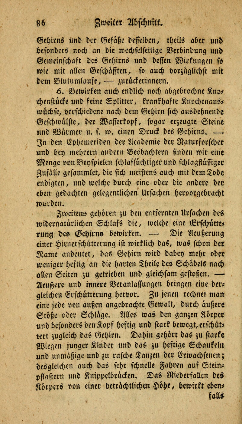 ©c()ii'n§ ünb ber ®efage beffefben, ttjciB ober mt> t)efont)er^ noc^ an tic tt)ec|)feffeittge ^ecbinbung unb ©cmeinfc|)aft tcs @e()icne unb beffen ©iifunöcn fb ft>ie mit allen ©efc^afften, fo auc^ t)pr5uglid;ft mit bem S3lutumlaufe, — ^ucucferinnern* 6» ^ewirfen anä) enblic^ nocb abgebfocbne ^no* i4)enf);ucfe unb feine (5plittci*, fi-anf^afte ^noctienau^^ jouc^fe, üerfd;tebene nad) bem @e(;ii'n fic^ auebe^nenbc @efd)tt)ulftc, bec SSaffei'fopf, fogav erzeugte (Steint iinb SBöcmec vi. f* m» einen 2)rucf be^ @cl>ivn^. — 3n ben ^'p^cmeviben bei* Slcobemie ber SRatui'fovfc^ec tinb be^ meln^ei'n anbccn Beobachtern ftnben mir eine SJ?enc^e t>en ^Bepfpielen fd)laffuc|)ti9er unb fc^lagfiufFigec gufatle ^efammlet, bie fic^ meiftens auc{) mit bem ^obc enbigten, unb ix>elcj)e burd> eine ober hk anbere bec eben gebac^ten gelegentlid^en Urfac^en ()eri)orgebrad;£ mürben. '^vceittm geboren 5U t)m entfernten Urfacfjen be« mibcrnaturliclien (Schlafö bie, meiere eine JJEvfc^uttCö rung t^e» 0e^trus bemirfen. — 2)ie 5{eu§erung einer |)trnerfc^utterung ift mirflii^ \^a^, toat> fc{>on bec Slamt anbeutet, ha^ @e(;irn mirb t>abc\) me^r obet? meniger heftig an bie garten $l;eile beö ^iS)aMi nac^ oüen 6eiten ju getrieben unb gleic^fam seftogen» — 2(e4tgete unb mnetre löeranlaifungen bringen eine ber^j 9leiöE)en (^rfc|)ütterung Oertjor. 3« J^^i^ ted>net man eine jebe t>on au§en angebrachte ©emalt, burc^ äußere ©toie ober 6cj)Iage. 5l(le^ toa^ ben ganzen ^orpec unbbefonbersben^opf ()eftig unb ftarf beme9t,erfct)uti! t€rt sugkicf) t^a^ @e(>irm 2)a(;in gebort \^a^ ju ftarfe SBicgen junger ^inber unb t)a^ 5U heftige ©c^aufeln unb unma§ige unb ju rafcbc ^anjcn ber ^'rmac&fencn; beegleid>en auc^ \^ai fe[>r f4)netle gabren auf (Steine pffaftern unb ^nippelbrucfen, ^aö SRieberfatlen be^ ^orpcrö ^on einer bctrac|)tli^cn |)6^e, betcirlt cbcn^