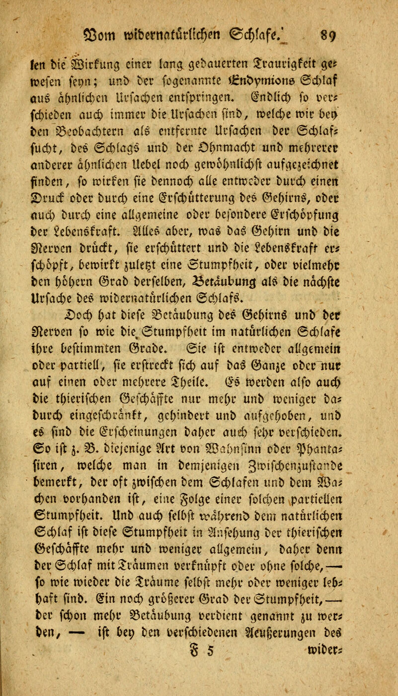 len bic äBicfung einer lang, gebauerten Jlrauvigfeit geü n?efea fepn; unb ber fogenannte $jent)ymion6 (Bd^laf a\x$ a()n(id)cn Ui'fact>en entfpringen* (§nb(i0 fo t>ec^ ((Rieben auct) immei-bie Urfacfeen finb, n?cld)e mir be^' tenlöeobacbtecn ö(^ entfernte Urfac^en ber (Scblaf^ fucbt, bee @c|)(ö35 unb tser 0^nmad)t unb mehrerer onberer a(>n(id)en Uebel ncd> gett?o{)nlid)ft aufc^ejeic^net ftnben, fo n^trfen fie bennod) cÜe entttjcber burcb einen 2)ruif ober burct> eine (^rfct)utterung bee @e^irn^, ober nud; burd) eine aüj^emeine ober befonbere ^rfd^opfung ber 2eben6fraft. Slüer^ ober, K>ai \)at^ ©e^irn unb t>iz SRercen brucft, fte erfcfcuttert unb bie ^eben^fmff er^ fct)opft, bemvtt jule^t eine vStumpfbeit, ober melme^c ben ^6()ern @rab berfelben, Betäubung ai^ tk ndc()fte Urfacbe be^ wibernaturlicben (Sd)laf^. Dcd) (;at biefe Betäubung bee ©e^irnö unb bet SReröen fo wie bie, (5tumpfbeit im naturlicben ^cblafe if)re beftimmten (5$rabe* @ie ift entmeber odgemein ober partiell, fte erftrecft ffcb auf t>ai Q5a^c obcrltuc ouf einen ober mebrere Zi)dk. (5'9 tt>erben alfo aud> bie t^ierifd>en @efd)dffte nur me[)r unb tpcniger \^ai burc^ eingefd)rßnft, gebinbert unb auftKf)oben, \xn^ t^ finb t>k @ufcbeinungen ba()er aud) febr t>erfd)ieben. ©p ift 5. ^. biejenicje ^Ixt t?on ^JBabnfinn ober ^V^nta- firen, todö^z man in bemjeni^en gti^ifcbenjuftanbe bemerft, ber oft ^mifcben bem @cb!afen unb bem SfBa^ eben t)or()anben ift, eine golge einer fokten partiellen ©tumpfbeit» Unb auc^ felbft i^al;rent> bem naturlicben 6c^laf ift biefe ©tumpfbeit in 2(nfel;un{j ber tbierifc^en ©efcbdffte mebr unb weniger allgemein, baf)cr ttnn ber@cblaf mit Traumen i?erfnupft ober ol)ne fold;e,— fo wie wieber t)k Traume felbft me()r ober weniger leb^ ()aft finb. (iin nod; größerer @rab ber (Stumpfheit,— ter fc^on mebt' S3etdubung üerbient genannt ^u wer^ ben, — ift bep ben i)erfd)iebenen ^{eufeerungen be^ S 5 tpiber;: