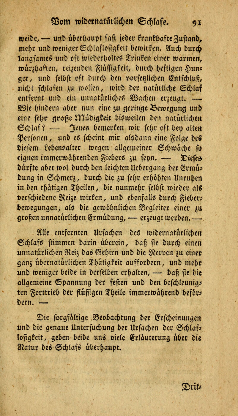 »eibe,— tinb u5erf)aupt faft jebcc fcanf(>afte 3uftanb, ntef)C unbmcnigei*@d){afIo%fett beriefen. SIucj) b«cc& tangfamc^ unb oft tüiebet:()oltcö Xtinftw einer mavmen, wur^l^aften, rdjenbcn glüffiöfßit, buic^ heftigen ^un? ger, unb felbft oft burc|) ben t>ovfe^Iic^en (^ntfcblug, nid)t fcf)(afen 5U n^oüen, tt)icb bec natucHc^c @c|)laf entfernt unb ein unnatüclid)e^ ^ad;en ec3eu3t* •— Söie ^inbern ober nun eine ju ö^tin^c ^exvegunQ unb eine fe^r ßroße tXlnUQUit biömeilen t)zn natuclic^en (Schlaf? — JctiiB bemerfen wk fe(;i' oft bep alte» ^erfonen, unb c^ fc^eint mir aföbönn eine gofge bc^ tiefem £ebenealter föeijen öKgemeiner (Sc^föacb^ fo eignen immerÄ>a^renben gieberö ju fei;n. -— ^iefeö durfte aber tool burc^ ben leidsten Uebergang ber ^rmu:? t)ung in @d)merj, burcf) bk ju fe(>r er[;6[;ten llnru{;ett in ben t^atigen ^i)dkn, tu nunmehr felbft n?ieber M t)erfd;iebene ^d^t ix)irfen, unb ebenfalls burc^ gieber^ ^etpegungen, cii bie getvobnlic^cn Begleiter einer ju grogen unnotürlic^en @rmübung, — erzeugt tt>erbem — Wc entfernten Urfoc^en M tt>ibernatur(TcbeiT (S($Iaf^ ftimmen barin uberein, t)a^ fie burc& einen iinnaturlid;en fKeij l>a^ ©ebtrn unb tk O^erüen $u einer ganj übernatürücben ^^(^atigfeit aufforbern, unb me(;r omb weniger btitt in berfelben erf)a(ten, —• ta^ fie t}k oügemeine ©pannung ber feften unb ttn bcfd)leunigj tcn gorttrieb ber flufliigcn ll&eiU immern?ar;renb befor^ tern» — 2)ie forgfaltige 1Seoba(t)tung ber @rf($einungett tinb bie genaue Unterfucbung ber Urfacben ber ©cblaf* lofigfeit, geben beibe unö üiele Erläuterung iiber bie SRatur beö 6c^laf^ überhaupt. XxiU