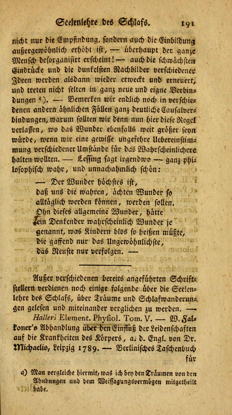 itic^t nur tic @mpftnbimö(, fonbevn aad) hk dinbiftun^ öu6ec9cn?6()nlid) cr()o()t ift, — nhcvi)aupt bet ganje ^cnfc^ tJefovganifict ci'fd;.eintl— auc^Me id)Wad)^tttt diittcucfc unt) tie bunfclften 3^äc()bilt)ei* t)ecfd)iebenei; gbeen tüerbcn alebann n>iebei- ermetft tinb ecncuert, unb treten niä^t feiten in qani neue unb eicine Söerbina bungen ''). — 35emecfen vok enbiict> noc^ m\>etfd)ka benen anbecn öl^nlic^cn gaüen gan^ beutlid;e(5aufalt)ev:s fcinbungen^ ttJarnm foüten mv benn nun {)kv bicfe jKcgcI jjedaffen, n?o bae ?©unber ebenfalls meit ^vogei- fepit »urbe, tt)enn n?iiveine gemiffe un^efef^ce Uebereinftim^ mung t)ecfc|)iebenecUmftanbc fuu bas 5Ba^rf($einlid)cre galten sollten. — ^t^im i^Q^ irgenbn?o — ganj p^u lofop^ifc^ tt?a^f, unb unnad)a{)mlicl; fd)ün: — ^er ©unbec ^üc|)ftc^ ift, ba§ unö bie magren, act)ten 5öunbec fo alltäglich n)etben f6nnen, tperben feilen. Ol)n biefeö allgemeine 2Öunber, ^atte lein SJcnfenbef n)al)rfc5einlid) SDunber je genannt, tdai ^inbevn btüß fo ^ti^cn mugtc, t)ie gaffenb nur t>a^ UngcR?6(;nlid;fte, bd$ SReufte nur »erfolgen. — Huger Dcrfc^iebenen bmit^ angeführten @c&rifts fteüevn t?erbienen nod) einige folgenbe über bk (Seelen* Ui)tt beei ©d)laf^, über llrdume unb ©(^lafroanberun^i. öen gelefen unb miteinanber ücrglicfeen ju n>erben. —. Halieri Element. Phyfiol. Tom. V. — 5B.gal^ fonci:'« 3lb()anblung uber^en^infTug ber $!eibenfit>aften auf bie ^ranf&eiten be^ j^orpere, a. b. (^ngl. oon ^r. tnic^aeliß, Seipjig 1789. — ^eclinif(;5)eö i$afc|)enbuc& für (0 50tatt Kvöleie^e hiermit, wa5 ic^6ei;t»«nl|:v5umen öonbeir Sl^ubunge« «n^ feem SSeiffaguna^jjfrmogcn mit9«tl)eilt