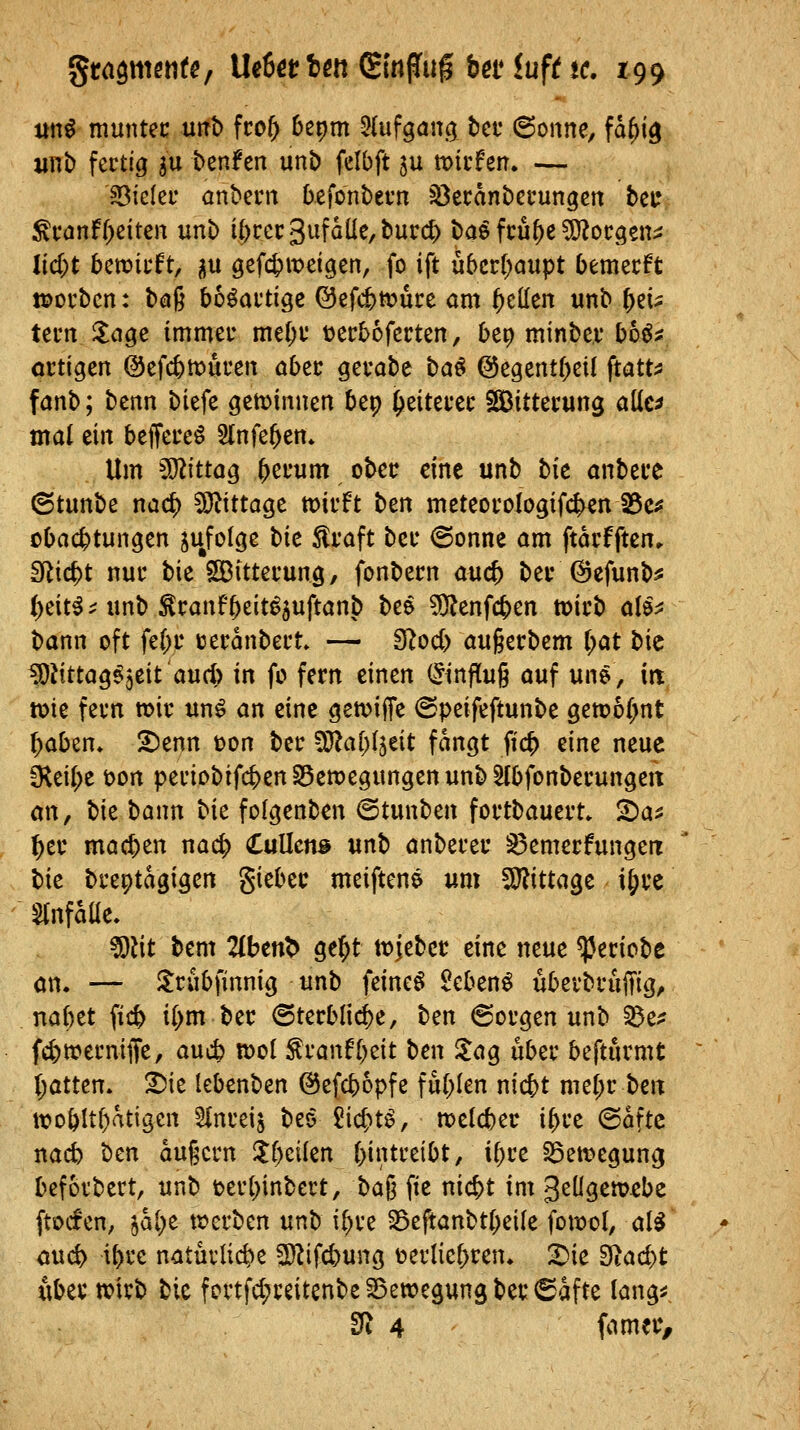 itnö muntec mt> fco^ bepm 5(ufgan^ tct 6onne, fd^i^ xinb fertig su t>enfen unb felbft ju micfeir. — ?ßickv anberii befonbern söecdnberungcn beu ^canf[)citen unb i()rec3ufdlle,t»urd) baö fcü{)e ?i}?ocgett;j üd)t bmitft, iu gefc&meigen, fo ift u5crf;aupt bemecft tporbcn: baß bo^aftige ©efc^tüuce am gellen «nb ^ei^ teim ^age immei- me^i: t)ec56fccten, bcp minbev bh^t artigen @efc&tt)ören aber gevabe ba^ ©egentbeit ftatt:s fanb; benn biefe geminnen bep ^eiteuec ^Sitterung aüe^ mal eilt beffereö Slnfe^en» Um 502ittag ^erum ober eine unb bk anbete (Stunbe naci^ ?Ö^tttage mvh ben meteocologtfcben 25c^ obac^tungen jujolge bk ^vaft bei* @onne am ftdcfften» SRicbt nur bie SBittecung, fonbecn aucfe bei* ©efunb^ i)c\ti ^ unb ^canfbeit^juftanb bee 5)?enfcben tt?ii'b ale^: bann oft fd)t tjerdnbett» — fflody au§erbem r;at bic ^Jittag^^eit'auci) in fc fern einen (Hinflug auf une, irt tok fern wir un^ an eine gen^iffe (Speifeftunbe gett)o(;nt l)abztt. ^enn ton ber ^O^al^fjeit fangt ftc^ eine neue fKei(>e öon periobifcben SSemegungen unb Efbfonberungeit on, bie bann bk folgenben ©tunben fortbauert» 2)a^ ^er machen nad) €vi\lcn& unb anberer ^emerfungetr bk breptdgigen giebec meiftene um 5J?ittage i^re einfalle. ^lit bem 2(ben^ ge^t tvjeber eine neue ^eriobe an. — ilrubfinnig unb feinet £eben^ überbruffig, nabet ficb {I>m ber ©terblic^e, bm @orgen unb ^Zf fcbwerniffe/ aucb mol ^ranfl^eit ben ^ag über befturmt (;atten. 2)ie lebenben ©efcbopfe fu[;ten nicbt me(;r ben it>oblt^dtigcn SInreij beo 5icbt^, melcber i^rc @dfte nacb ben augern lt()cilen bintreibt, U)re ^emegung befoibert, unb »erbinbert, ba^ fie nicbt im 3eügen>£be ftocfcn, ihi)t njcrben unb i^re 33eftanbt(;ei(e fowol, al^ auc^ ibre naturlicbe 2)^ifd)ung terlicbren. ^ie E)tad)t x\bi\^ mxb bie fortfd;reitenbeS5ett?egungber®afte lang^ £fi 4 fametv