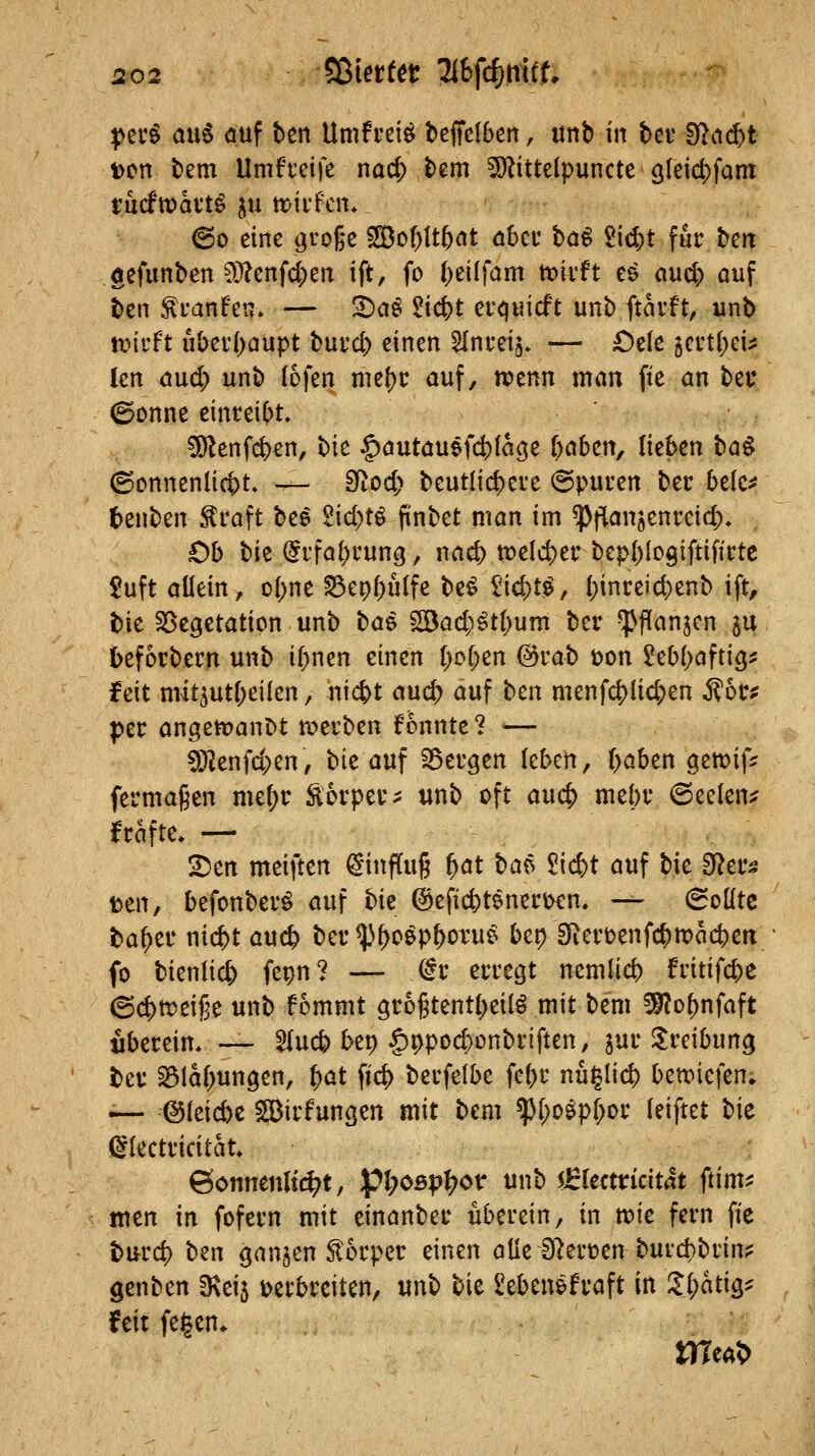 perö au§ auf ben Umfi-eiö tefTcIben, «tib m bei* 3f?ii(^t t)cn tem Umfteife nöc^ bem ^ittelpuncte 9leid)fam tucfmavt^ ju tr-ii'fcn. (Bo eine ^roge 533of)It5at ö6cu ba^ 2i(^t für beit gcfunben 9}?enfd;eii ift, fo ()eilfam tioii'ft ee aud) ouf ben ^L-anfen. — !^a^ 2id)t er^uicft unb ftarft, unb mdt u(^ei'()aüpt burc^ einen ^Ini-eij* — £)ele geutl;ci^ len dud; unb lofen nie^c auf, ivenn man fte an bei* ©onne einteit^t. 5)^enfc&en, ^k |)öutauefct){m3e ()öbcrt, lieben ha^ ©onnenlic^t. — Sfiod; beutlicbcie @puuen bec belc^? tenben ^caft be^ 2id)ti pnbet man im ^flanjenreid;* Ob Uz (5rfal)cung, nad) votld)tv bepl^logiftifirtc £uft allein, o()ne^e9f)ulfe be^ ^id)t^, ()inreid)enb ift, bie ^öe^etation unb t>a^ ^ad)^ti)um bei* ^flanjen 5U befocbecn unb i(;nen einen t)c(;en Qovab üon 2eb()aftig^ feit nwt5utf;eilen, nic^t aud; auf bm menfc|)lid;en Mbvf ptv angett?an^t n^erben fonnte? — 9}Jenfd;en, bie auf SSeugen (eben, ()aben gett?if^ fermagen nni)v Äorpet^ unb oft auc|) mebt* @ee(en:? fcafte. — 2)en mtiitm Hinflug ^at t>a^ 5i(^t auf bie ^a^ tcn, befonbei*^ auf bk @efid)tenei'i>€n. — 6oütc ba^er nic^t auc^ ber ^^^cep^otue bep Sfierbenfc^ttjac^en fo bienlicfe fepn? — dv erregt nemlicb fritifd)C ©c^meige unb fommt grogtenti^eilö mit bem 59?o^nfaft ibereim — 5(uc^ bep §ppod)ünbriften, jur ^reibung ber ^laf^ungen, ^at fic|) berfelbe fet)r nhi^liö) bett)iefen, .— (Bfeicbc SGßirfungen mit bem ^l)o^pf>or (eiftet bie glectricitat ©omienltr^t, pt;o5;?]^or unb €kcttkität ftim^ men in fofern mit einönber uberein, in tt?ie fern fie burc^ ben ganzen Slorper einen öde S^erüen burd^brin? genben 3\ei5 t>erbreiten, unb bie Seben&fraft in lifätiQ^ feit fegen* irreal