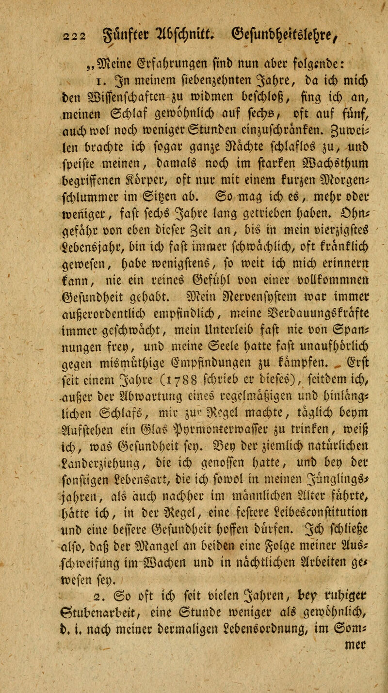 „^cinc (itfa{)vungeit finb tturt ahtt fof^^jube: 1. 3 ttieinem fiebenje()nten ^af)U, ba ict) mid) ben S©iffenf(^aften 5U roibmen befd^loß, fing td) än^ racinen 6c^Iaf gemo^nHcj) ciuf fec^ß, oft nuf fünf, oui^n^ol nod) »eni^er ©tunben ein5ufd)ranfen» gumei^ (eit Orad)tc ict) fogav ^an^t dlhdytz fcblaflö^ ^u, uttb fpeifte meinen, bamal^ noi^ im ftarfen ^Bac^^t^um begviffenen lorpec, oft nutvmit einem fut'jen ^loti^tn^^ fd)Iinnmer im Bit>tn ah» (So itia^ id) e^, me()v obet* tDenigct', faft fed;^ 3^^)^^ ^^H getvieben ()aben, ÖtfW^ <^e?a^u üon eben bicfei* geit ön, bis in mein üier^igfte^ - Sebeneia()t, bin id; faft immec fittx>a<-^lieb/ oft fi-anflic^ gewefen, (>öbe n^enigften^, fo n^eit icb mid) erinnern Cann, nie ein feinet @efid)I ijon einer öoUfommnen (^efunbbeit Qii)Ciht Wlän S^erüenfpftem war immer öugerorbentlid) empfinblicb, m-eine ^erbauungf^fraft^ immer gcfcf>tt?ad)t, mein Unterleib faft nie ton ©pan^ nungen fre^, unb meine (Seele (^atte faft unauf()6rlic& gegen miemüt()ige (2'mpfinbungen ju fampfen» ^ dtft feit einem 3a()re (1788 fd)rieb er biefee),^ feitbem id), .<iu6er ber Slbwartiuig einee regelmäßigen unb binlang^ lid)en 6d>Iafö, mir 5U«'^.egel mae^te, taglid) bepm $(ufite()en ein (3iat^ ^-^Jormoniermaffer ^u trinfen, tpeig id), toa^ ©efunbbeit fep* ^ep ber jtemlic^ naturlid)ert tanberjie^mig, hiz id) genoffen [;atte, itnb be^ ber fonftigen Seben^art, bie i<$ foit>ol in meinen ^ungling^/ jai)m\, a\i and) nad>l;er im mannlid)en 5i(ter führte, l)attit id), in ber IKegel, eine feftere ^eibeeconftitution wnb eine beffere ^efunb(;eit C)oifen burfen. 3d) id^Üe^t olfo, t>ai ber !))iangcl an beiben eine golge meiner %uif -fd)n?eifung imiS)ad)ert unb in md)tiid)cn SIrbeiten ge^ tiefen fep, 2. 60 oft ic& feit bieten 3^()t'en, hc^ m\)i^tt ©tubenatbeit, eine ©tunbe weniger ali gett)o()n(ic&, t* (♦ md^ meiner bermaligen £ebeneorbnung; im @om^ mer