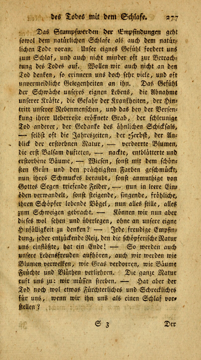 '^aß 6tumpftt>€tt)ett t)eir sJBmpftnöungcn ge^t fcmol bem natuclic&en @d)(afc alt auc^ bem natuc;; ticken lohz üoiMn, Unfeu eignet @efu()l foi'tert un^ 5um.@d)laf/ unb auc^ nic^t minbcr oft juc S3etfac^? tung ^eö I^obee auf, SBoden it)ii* auc^ nic|>t an beit 3'ob bcufcn, fo ci'inneun unö boc^ fe^c mele, unb oft unoermeiblic^e @elegen(;dtcn an if^m 2>aö @efur>{ ber ©d;n?ad)c unfeVe^ eignen Mertö, bie 5(bnö{>me unfeuer Gräfte, bie @efa[)r bet:^Tanf{)eiten, bei* ^m tritt unferer !Rebcnmenfd)en, unb t>a^ bep bec ^eufen^ Fung if;rec Uebercefte eröffnete ©rab, bec f4)Ieunigc !lob anbecec/bec ©ebanfe be^ a()nlid)en (Bdyidiali, —- felbft oft bie S^l^tee^eitcn, ber ^rbfl:, bec Sln^J blicf bei* ecftorbnen O^atuc, — t>erborne 23fumen, tk evft ^alfam bufteten, — nacfte, entblätterte unb crftorbene ^dume, — Söicfen, fonft mit bem fi^on? ften @fun unb ben pudc^tigften garben gefc^mucft> nun i(;ree (Sd)mucfe^ beraubt, fonft anmut()tge üptt ^otte^ ©egcn triefenbe gelber, ■— nun in leere ^irtf 6ben üerroanbelt, fonft ftcigenbe, fingenbe, fr6()Iict)e, i()ren ©(i)6pfer tobcnbe 236gel, nun aüe^ ftiüe, offe§ iwm «Schweigen gebracbt, — gönnen wir nun abzi( tiefet n)ol feben unb überlegen, obne an unfere eigne |)infdüigfeit ju benfen? — J^bejreubige @mp(tni bung, jcber enti;ucfenbeO\ei5,bcn tic fcb6pfcrifcbe3fiatut: une etnf[o§te, fyat ein (in\)tl — ©0 trcrbcn auc^ unfere £eben^freuben aufboren, an^ n>ir merben mie S5(umen üerwelfett, mie (Sra^ öerborren, tt?ic ^dumc gruc^te unb 551utben tzvlkl)vcn. ^ie gan^e SRatuc ruft mi 5u: mir muffen fterben» — |)at aber bec .3:0b noc^ tt>o( ettoae gurd;terlid;e$ unb @d>recf(id)eö für un^, tvenn tt?ir xt)n un§ üli einen @c&(af t)or# fteüen? 6 3 2)er