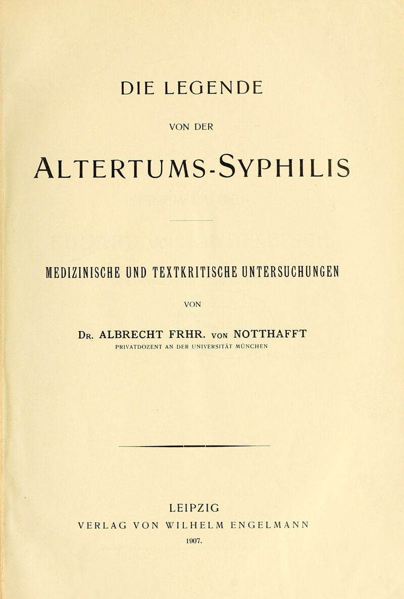 DIE LEGENDE VON DER Altertums-Syphilis MEDIZINISCHE UND TEXTKRITISCHE UNTERSUCHUNGEN VON Dr. albrecht FRHR. von NOTTHAFFT PRIVATDOZENT AN DER UNIVERSITÄT MÜNCHEN LEIPZIG VERLAG VON WILHELM ENGELMANN 1907.