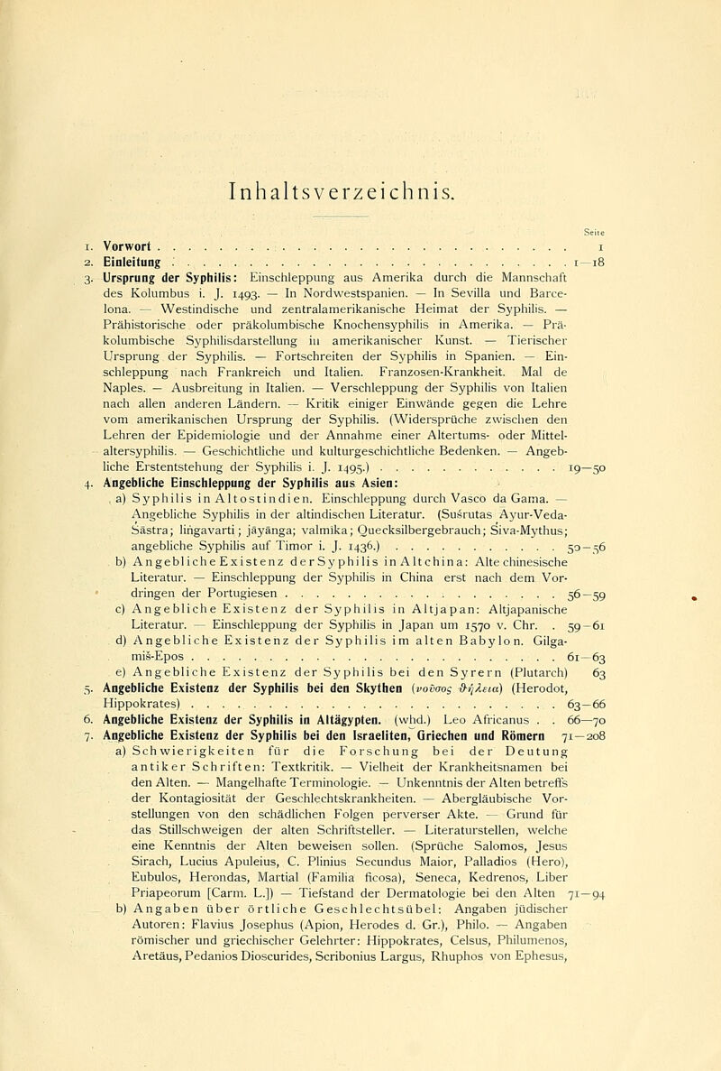 Inhaltsverzeichnis. Seite 1. Vorwort i 2. Eioleitung i—18 3. Ursprung der Syphilis: Einschleppung aus Amerika durch die Mannschaft des Kokimbus i. J. 1493. — In Nordwestspanien. — In Sevilla und Barce- lona. — Westindische und zentralamerikanische Heimat der Syphilis. — Prähistorische oder präkolumbische Knochensyphilis in Amerika. — Prä- kolumbische Syphilisdarstellung iu amerikanischer Kunst. — Tierischer Ursprung der Syphilis. — Fortschreiten der Syphilis in Spanien. — Ein- schleppung nach Frankreich und Italien. Franzosen-Krankheit. Mal de Naples. — Ausbreitung in Italien. — Verschleppung der Syphilis von Italien nach allen anderen Ländern. — Kritik einiger Einwände gegen die Lehre vom amerikanischen Ursprung der SyphiUs. (Widersprüche zwischen den Lehren der Epidemiologie und der Annahme einer Altertums- oder Mittel- altersyphilis. — Geschichtliche und kulturgeschichtliche Bedenken. — Angeb- liche Erstentstehung der Syphilis i. J. 1495.) 19—50 4. Angebliche Einschleppung der Syphilis aus Asien: , a) Syphilis in Altostindien. Einschleppung durch Vasco da Gama. — Angebliche Syphilis in der altindischen Literatur. (Susrutas Ayur-Veda- Sästra; lirigavarti; jäyänga; valmika; Quecksilbergebrauch; Siva-Mythus; angebliche Syphilis auf Timor i. J. 1436.) 50 — 56 . b) Angebliche Existenz derSyphilis inAltehina: Alte chinesische Literatur. — Einschleppung der Syphilis in China erst nach dem Vor- • dringen der Portugiesen 56—59 c) Angebliche Existenz der Syphilis in Altjapan: Altjapanische Literatur. — Einschleppung der Syphilis in Japan um 1570 v. Chr. . 59 — 61 d) Angebliche Existenz der Syphilis im alten Babylon. Gilga- mis-Epos 61—63 e) Angebliche Existenz der Syphilis bei den Syrern (Plutarch) 63 5. Angebliche Existenz der Syphilis bei den Skythen (vovoos d-ij/teia) (Herodot, Hippokrates) 63—66 6. Angebliche Existenz der Syphilis in Altägypten, (whd.) Leo Africanus . . 66—70 7. Angebliche Existenz der Syphilis bei den Israeliten, Griechen und Römern 71 — 208 a) Schwierigkeiten für die Forschung bei der Deutung antiker Schriften: Textkritik. — Vielheit der Krankheitsnamen bei den Alten. — Mangelhafte Terminologie. — Unkenntnis der Alten betreffs der Kontagiosität der Geschlechtskrankheiten. — Abergläubische Vor- stellungen von den schädlichen Folgen perverser Akte. — Grund für das Stillschweigen der alten Schriftsteller. — Literaturstellen, welche eine Kenntnis der Alten beweisen sollen. (Sprüche Salomos, Jesus Sirach, Lucius Apuleius, C. Plinius Secundus Maior, Palladios (Hero), Eubulos, Herondas, Martial (Familia ficosa), Seneca, Kedrenos, Liber Priapeorum [Carm. L.]) — Tiefstand der Dermatologie bei den Alten 71—94 b) Angaben über örtliche Geschlechtsübel: Angaben jüdischer Autoren: Flavius Josephus (Apion, Herodes d. Gr.), Philo. — Angaben römischer und griechischer Gelehrter: Hippokrates, Celsus, Philumenos, Aretäus, Pedanios Dioscurides, Scribonius Largus, Rhuphos von Ephesus,