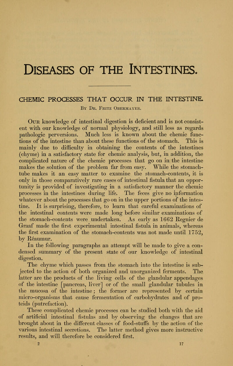 CHEMIC PROCESSES THAT OCCUR IN THE INTESTINE. By Dk. Fkitz Obermayer. OuE knowledge of intestinal digestion is deficient and is not consist- ent with our knowledge of normal physiology, and still less as regards pathologic perversions. Much less is known about the chemic func- tions of the intestine than about these functions of the stomach. This is mainly due to difficulty in obtaining the contents of the intestines (chyme) in a satisfactory state for chemic analysis, but, in addition, the complicated nature of the chemic processes that go on in the intestine makes the solution of the problem far from easy. While the stomach- tube makes it an easy matter to examine the stomach-contents, it is only in those comparatively rare cases of intestinal fistula that an oppor- tunity is provided of investigating in a satisfactory manner the chemic processes in the intestines during life. The feces give no information whatever about the processes that go on in the upper portions of the intes- tine. It is surprising, therefore, to learn that careful examinations of the intestinal contents were made long before similar examinations of the stomach-contents were undertaken. As early as 1662 Regnier de Graaf made the first experimental intestinal fistula in animals, whereas the first examination of the stomach-contents was not made until 1752, by Reaumur. In the following paragraphs an attempt will be made to give a con- densed summary of the present state of our knowledge of intestinal digestion. The chyme which passes from the stomach into the intestine is sub- jected to the action of both organized and unorganized ferments. The latter are the products of the living cells of the glandular appendages of the intestine [pancreas, liver] or of the small glandular tubules in the mucosa of the intestine; the former are represented by certain micro-organisms that cause fermentation of carbohydrates and of pro- teids (putrefaction). These complicated chemic processes can be studied both with the aid of artificial intestinal fistulas and by observing the changes that are brought about in the different classes of food-stuffs by the action of the various intestinal secretions. The latter method gives more instructive results, and will therefore be considered first.
