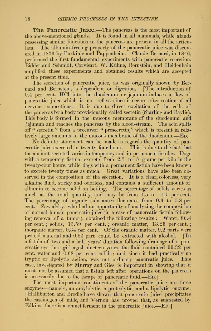 The Pancreatic Juice.—The pancreas is the most important of the above-mentioned glands. It is fonnd in all mammals, while glands possessing similar functions to the pancreas are present in all the articu- lata. The albumin-freeing property of the pancreatic juice M^as discov- ered in 1836 by Purkinje and Pappenheim. Claude Bernard, in 1846, performed the first fundamental experiments with pancreatic secretion. Bidder and Schmidt, Corvisart, W. Kiihne, Bernstein, and Heidenhain amj)lified these experiments and obtained results which are accepted at the present time. The secretion of pancreatic juice, as was originally shown by Ber- nard and Bernstein, is dependent on digestion. [The introduction of 0.4 per cent. HCl into the duodenum or jejunum induces a flow of pancreatic juice which is not reflex, since it occurs after section of all nervous connections. It is due to direct excitation of the cells of the pancreas by a body provisionally called secretin (Starling and Baylis). This body is formed in the mucous membrane of the duodenum and jejunum and reaches the pancreas by the blood-stream. The acid splits off  secretin  from a precursor  presecretin, which is present in rela- tively large amounts in the mucous membrane of the duodenum.—Ed.] No definite statement can be made as regards the quantity of pan- creatic juice excreted in twenty-four hours. This is due to the fact that the amount secreted varies in temporary and in permanent fistulas. Dogs with a temporary fistula excrete from 2.5 to 5 grams per kilo in the twenty-four hours, while dogs with a permanent fistula have been known to excrete twenty times as much. Great variations have also been ob- served in the composition of the secretion. It is a clear, colorless, very alkaline fluid, sticky and odorless, and contains a sufficient amount of albumin to become solid on boiling. The percentage of solids varies as much as the total quantity, and may be from 1.5 to 11.5 per cent. The percentage of organic substances fluctuates from 0.6 to 0.8 per cent. Zawadsky, who had an opportunity of analyzing the composition of normal human pancreatic juice (in a case of pancreatic fistula follow- ing removal of a tumor), obtained the following results : Water, 86.4 per cent.; solids, 13.59 per cent. ; organic matter, 13.25 per cent. ; inorganic matter, 0.34 per cent. Of the organic matter, 9.2 parts were proteid material and 0.83 part could be extracted with alcohol. [In a fistula of two and a half years' duration following drainage of a pan- creatic cyst in a girl aged nineteen years, the fluid contained 99.32 per cent, water and 0.68 per cent, solids ; and since it had practically no tryptic or lipolytic action, was not ordinary pancreatic juice. This case, investigated by Murray and Gies, is important in showing that it must not be assumed that a fistula left after operations on the pancreas is necessarily due to the escape of pancreatic fluid.—Ed.] The most important constituents of the pancreatic juice are three enzymes—namely, an amylolytic, a proteolytic, and a lipolytic enzyme. [Halliburton and Brodie have shown that pancreatic juice precipitates the caseinogen of milk, and Vernon has proved that, as suggested by Edkins, there is a rennet ferment in the pancreatic juice.—Ed.]
