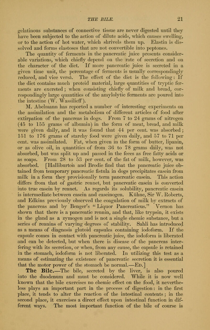 gelatinous substances of connective tissue are never digested until they have been subjected to the action of dilute acids, which causes swelling, or to the action of hot water, which shrivels them up. Elastin is dis- solved and forms elastoses that are not convertible into peptones. The quantity of ferments in the pancreatic juice presents consider- able variations, which chiefly depend on the rate of secretion and on the character of the diet. If more pancreatic juice is secreted in a given time unit, the percentage of ferments is usually correspondingly reduced, and vice versa. The effect of the diet is the following: If the diet contains much proteid material, large quantities of tryptic fer- ments are excreted; when consisting chiefly of milk and bread, cor- respondingly large quantities of the amylolytic ferments are poured into the intestine (W. Wassilieff). M. Abelraann has reported a number of interesting experiments on the assimilation and the metabolism of different articles of food after extirpation of the pancreas in dogs. From 7 to 24 grams of nitrogen (45 to 155 grams of albumin) in the form of meat, bread, and milk were given daily, and it was found that 44 per cent, was absorbed; 151 to 176 grams of starchy food were given daily, and 57 to 71 per cent, was assimilated. Fat, when given in the form of butter, lipanin, or as olive oil, in quantities of from 36 to 78 grams daily, was not absorbed, but was split up and passed in the feces as free fatty acids or as soaps. From 28 to 53 per cent, of the fat of milk, however, was absorbed. [Halliburton and Brodie find that the pancreatic juice ob- tained from temporary pancreatic fistula in dogs precipitates casein from milk in a form they provisionally term pancreatic casein. This action differs from that of gastric rennet, but pancreatic casein is converted into true casein by rennet. As regards its solubility, pancreatic casein is intermediate between casein and caseinogen. Kiihne, Sir W. Roberts, and Edkins previously observed the coagulation of milk by extracts of the pancreas and by Benger's  Liquor Pancreaticus. Vernon has shown that there is a pancreatic rennin, and that, like trypsin, it exists in the gland as a zymogen and is not a single chemic substance, but a series of rennins of varying degrees of stability. Sahli has introduced as a rneans of diagnosis glutoid capsules containing iodoform. If the capsule comes in contact with pancreatic juice, the iodoform is liberated and can be detected, but when there is disease of the pancreas inter- fering with its secretion, or when, from any cause, the capsule is retained in the stomach, iodoform is not liberated. In utilizing this test as a means of estimating the existence of pancreatic secretion it is essential that the motor power of the stomach be normal.—Ed.] The Bile.—The bile, secreted by the liver, is also poured into the duodenum and must be considered. While it is now well known that the bile exercises no chemic effect on the food, it neverthe- less plays an important part in the process of digestion: in the first place, it tends to alter the reaction of the intestinal contents ; in the second place, it exercises a direct effect upon intestinal function in dif- ferent ways. The most important function of the bile of course is