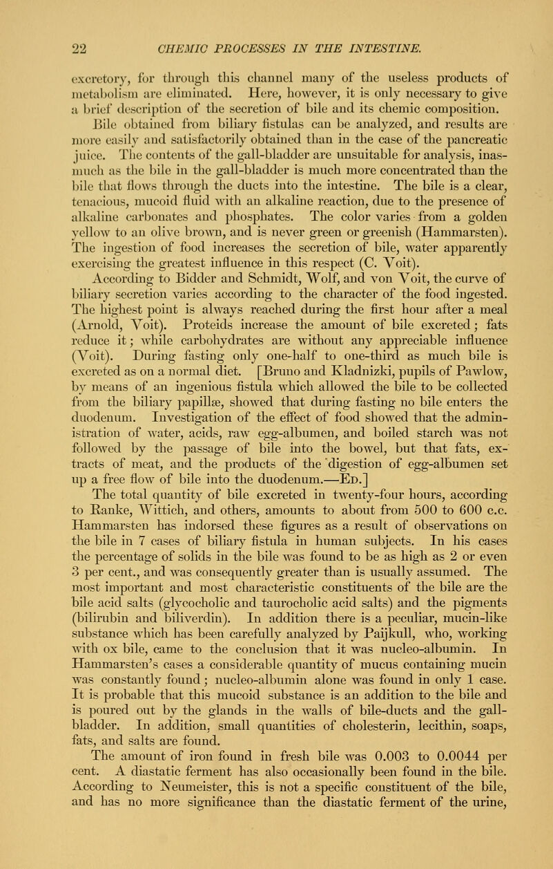 excretory, for through this channel many of the useless products of jiietaholisni are eliminated. Here, however, it is only necessary to give a brief description of the secretion of bile and its chemic composition. Bile obtained from biliary fistulas can be analyzed, and results are more easily and satisfactorily obtained than in the case of the pancreatic jnice. The contents of the gall-bladder are unsuitable for analysis, inas- nuich as the bile in the gall-bladder is much more concentrated than the bile that flows through the ducts into the intestine. The bile is a clear, tenacious, mucoid fluid with an alkaline reaction, due to the presence of alkaline carbonates and phosphates. The color varies from a golden yellow to an olive brown, and is never green or greenish (Hammarsten). The ingestion of food increases the secretion of bile, water apparently exercising the greatest influence in this respect (C. Voit). According to Bidder and Schmidt, Wolf, and von Voit, the curve of biliary secretion varies according to the character of the food ingested. The highest point is always reached during the first hour after a meal (Arnold, Voit). Proteids increase the amount of bile excreted; fats reduce it; ^vhile carbohydrates are without any appreciable influence (Voit). During fasting only one-half to one-third as much bile is excreted as on a normal diet. [Bruno and Kladnizki, pupils of Pawlow, by means of an ingenious fistula which allowed the bile to be collected from the biliary papillae, showed that during fasting no bile enters the duodenum. Investigation of the effect of food showed that the admin- istration of water, acids, raw egg-albumen, and boiled starch was not followed by the passage of bile into the bowel, but that fats, ex- tracts of meat, and the products of the digestion of egg-albumen set up a free flow of bile into the duodenum.—Ed.] The total quantity of bile excreted in twenty-four hours, according to Eanke, Wittich, and others, amounts to about from 500 to 600 c.c. Hammarsten has indorsed these figures as a result of observations on the bile in 7 cases of biliary fistula in human subjects. In his cases the percentage of solids in the bile was found to be as high as 2 or even 3 per cent., and was consequently greater than is usually assumed. The most important and most characteristic constituents of the bile are the bile acid salts (glycocholic and taurocholic acid salts) and the pigments (bilirubin and biliverdin). In addition there is a peculiar, mucin-like substance wiiich has been carefully analyzed by Paijkull, who, working with ox bile, came to the conclusion that it was nucleo-albumin. In Hammarsten's cases a considerable quantity of mucus containing mucin was constantly found; nucleo-albumin alone was found in only 1 case. It is probable that this mucoid substance is an addition to the bile and is poured out by the glands in the walls of bile-ducts and the gall- bladder. In addition, small quantities of cholesterin, lecithin, soaps, fats, and salts are found. The amount of iron found in fresh bile was 0.003 to 0.0044 per cent. A diastatic ferment has also occasionally been found in the bile. According to Neumeister, this is not a specific constituent of the bile, and has no more significance than the diastatic ferment of the urine.