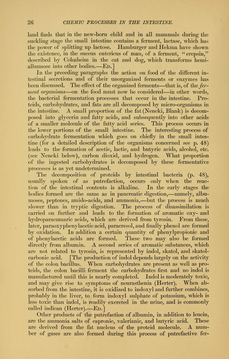 land finds that in the new-born child and in all mammals during the suckling stage the small intestine contains a ferment, lactase, which has the power of splitting up lactose. Hamburger and Hekma have shown the existence, in the succus entericus of man, of a ferment,  erepsin, described by Cohuheim in the cat and dog, which transforms hemi- albumose into other bodies.—Ed.] In the preceding paragraphs the action on food of the different in- testinal secretions and of their unorganized ferments or enzymes has been discussed. The effect of the organized ferments—that is, of the fer- ment organisms—on the food must now be considered—in other words, the bacterial fermentation processes that occur in the intestine. Pro- teids, carbohydrates, and fats are all decomposed by micro-organisms in the intestine. A small proportion of the fat (Nencki, Blank) is decom- posed into glycerin and fatty acids, and subsequently into other acids of a smaller molecule of the fatty acid series. This process occurs in the lower portions of the small intestine. The interesting process of carbohydrate fermentation which goes on chiefly in the small intes- tine (for a detailed description of the organisms concerned see p. 48) leads to the formation of acetic, lactic, and butyric acids, alcohol, etc. (see Nencki below), carbon dioxid, and hydrogen. What proportion of the ingested carbohydrates is decomposed by these fermentative processes is as yet undetermined. The decomposition of proteids by intestinal bacteria (p. 48), usually spoken of as putrefaction, occurs only when the reac- tion of the intestinal contents is alkaline. In the early stages the bodies formed are the same as in pancreatic digestion,—namely, albu- moses, peptones, amido-acids, and ammonia,—but the process is much slower than in tryptic digestion. The process of disassimilation is carried on further and leads to the formation of aromatic oxy- and hydroparacumaric acids, which are derived from tyrosin. From these, later, paraoxyphenylacetic acid, paracresol, and finally phenol are formed by oxidation. In addition a certain quantity of phenylpropionic and of phenylacetic acids are formed. These two may also be formed directly from albumin. A second series of aromatic substances, which are not related to ty rosin, is represented by indol, skatol, and skatol- carbonic acid. [The production of indol depends largely on the activity of the colon bacillus. When carbohydrates are present as well as pro- teids, the colon bacilli ferment the carbohydrates first and no indol is manufactured until this is nearly completed. Indol is moderately toxic, and may give rise to symptoms of neurasthenia (Herter). When ab- sorbed from the intestine, it is oxidized to indoxyl and further combines, probably in the liver, to form indoxyl sulphate of potassium, which is less toxic than indol, is readily excreted in the urine, and is commonly called indican (Herter).—Ed.] Other products of the putrefaction of albumin, in addition to leucin, are the ammonia salts of capronic, valerianic, and butyric acid. These are derived from the fat nucleus of the proteid molecule. A num- ber of gases are also formed during this process of putrefactive fer-