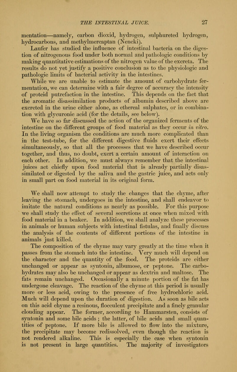 mentation—namely, carbon dioxid, hydrogen, sulphurated hydrogen, hydrocarbons, and methylmercaptan (Nencki). Laufer has studied the influence of intestinal bacteria on the diges- tion of nitrogenous food under both normal and pathologic conditions by making quantitative estimations of the nitrogen value of the excreta. The results do not yet justify a positive conclusion as to the physiologic and pathologic limits of bacterial activity in the intestines. While we are unable to estimate the amount of carbohydrate fer- mentation, we can determine with a fair degree of accuracy the intensity of proteid putrefaction in the intestine. This depends on the fact that the aromatic disassimilation products of albumin described above are excreted in the urine either alone, as ethereal sulphates, or in combina- tion with glycuronic acid (for the details, see below). We have so far discussed the action of the organized ferments of the intestine on the different groups of food material as they occur in vitro. In the living organism the conditions are much more complicated than in the test-tube, for the different digestive fluids exert their effects simultaneously, so that all the processes that we have described occur together, and thus, no doubt, exert a certain amount of interaction on each other. In addition, we must always remember that the intestinal juices act chiefly upon food material that is already partially disas- similated or digested by the saliva and the gastric juice, and acts only in small part on food material in its original form. We shall now attempt to study the changes that the chyme, after leaving the stomach, undergoes in the intestine, and shall endeavor to imitate the natural conditions as nearly as possible. For this purpose we shall study the effect of several secretions at once when mixed with food material in a beaker. In addition, we shall analyze these processes in animals or human subjects with intestinal fistulas, and finally discuss the analysis of the contents of different portions of the intestine in animals just killed. The composition of the chyme may vary greatly at the time when it passes from the stomach into the intestine. Very much will depend on the character and the quantity of the food. The proteids are either unchanged or appear as syntonin, albumose, or peptone. The carbo- hydrates may also be unchanged or appear as dextrm and maltose. The fats remain unchanged. Occasionally a minute portion of the fat has undergone cleavage. The reaction of the chyme at this period is usually more or less acid, owing to the presence of free hydrochloric acid. Much will depend upon the duration of digestion. As soon as bile acts on this acid chyme a resinous, flocculent precipitate and a finely granular clouding appear. The former, according to Hammarsten, consists of syntonin and some bile acids ; the latter, of l3ile acids and small quan- tities of peptone. If more bile is allowed to flow into the mixture, the precipitate may become redissolved, even though the reaction is not rendered alkaline. This is especially the case when syntonin is not present in large quantities. The majority of investigators