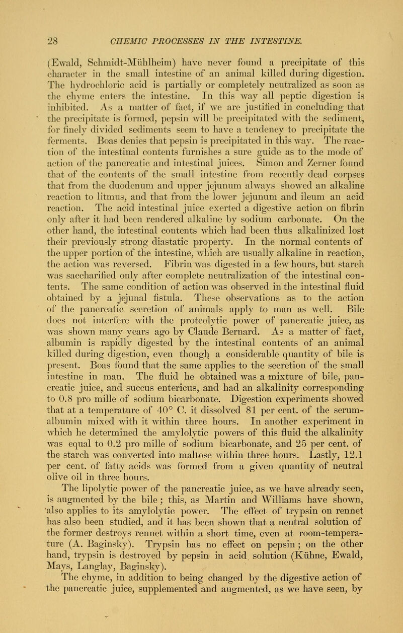 (Ewald, Scbmidt-Miiblheim) have never fouud a preci])itate of this character in the small intestine of an animal killed during digestion. The hydrochloric acid is partially or completely neutralized as soon as the chyme enters the intestine. In this way all peptic digestion is inhibited. As a matter of fact, if we are justified in concluding that the precipitate is formed, pepsin will be precipitated with the sediment, for finely divided sediments seem to have a tendency to precipitate the ferments. Boas denies that pepsin is precipitated in this way. The reac- tion of the intestinal contents furnishes a sure guide as to the mode of action of tlie pancreatic and intestinal juices. Simon and Zerner found that of the contents of the small intestine from recently dead corpses that from the duodenum and upper jejunum always showed an alkaline reaction to litmus, and that from the lower jejunum and ileum an acid reaction. The acid intestinal juice exerted a digestive action on fibrin only after it had been rendered alkaline by sodium carbonate. On the other hand, the intestinal contents which had been thus alkalinized lost their previously strong diastatic property. In the normal contents of the upper portion of the intestine, which are usually alkaline in reaction, the action was reversed. Fibrin was digested in a few hours, but starch was saccharified only after complete neutralization of the intestinal con- tents. The same condition of action was observed in the intestinal fluid obtained by a jejunal fistula. These observations as to the action of the pancreatic secretion of animals apply to man as well. Bile does not interfere with the proteolytic power of pancreatic juice, as w^as shown many years ago by Claude Bernard. As a matter of fact, albumin is rapidly digested by the intestinal contents of an animal killed during digestion, even though a considerable quantity of bile is present. Boas found that the same applies to the secretion of the small intestine in man. The fluid he obtained was a ^nixture of bile, pan- creatic juice, and succus entericus, and had an alkalinity corresponding to 0.8 pro mille of sodium bicarbonate. Digestion experiments showed that at a temperature of 40° 0. it dissolved 81 per cent, of the serum- albumin mixed with it within three hours. In another experiment in which he determined the amylolytic powers of this fluid the alkalinity was equal to 0.2 pro mille of sodium bicarbonate, and 25 per cent, of the starch was converted into maltose within three hours. Lastly, 12.1 per cent, of fatty acids was formed from a given quantity of neutral olive oil in three hours. The lipolytic power of the pancreatic juice, as we have already seen, is augmented by the bile ; this, as Martin and Williams have shown, 'also applies to its amylolytic power. The effect of trypsin on rennet has also been studied, and it has been shown that a neutral solution of the former destroys rennet within a short time, even at room-tempera- ture (A. Baginsky). Trypsin has no effect on pepsin; on the other hand, trypsin is destroyed by pepsin in acid, solution (Kiihne, Ewald, Mays, Langlay, Baginsky). The chyme, in addition to being changed by the digestive action of the pancreatic juice, supplemented and augmented, as we have seen, by