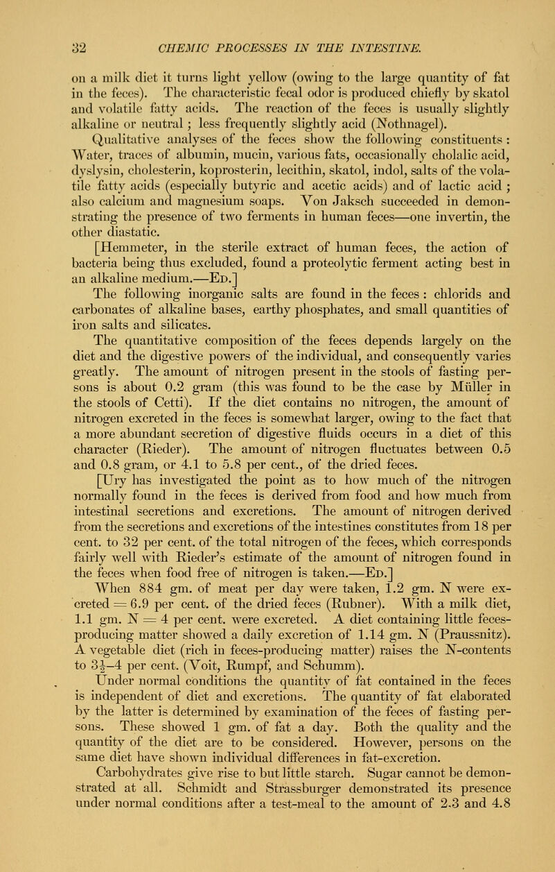 on a milk diet it turns light yellow (owing to the large quantity of fat in the feces). The characteristic fecal odor is produced chiefly by skatol and volatile fatty acids. The reaction of the feces is usually slightly alkaline or neutral; less frequently slightly acid (Nothnagel). Qualitative analyses of the feces show the following constituents : Water, traces of albumin, mucin, various fats, occasionally cholalic acid, dyslysin, cholesterin, koprosterin, lecithin, skatol, indol, salts of the vola- tile fatty acids (especially butyric and acetic acids) and of lactic acid ; also calcium and magnesium soaps. Von Jaksch succeeded in demon- strating the presence of two ferments in human feces—one invertin, the other diastatic. [Hemmeter, in the sterile extract of human feces, the action of bacteria being thus excluded, found a proteolytic ferment acting best in an alkaline medium.—Ed.] The following inorganic salts are found in the feces : chlorids and carbonates of alkaline bases, earthy phosphates, and small quantities of iron salts and silicates. The quantitative composition of the feces depends largely on the diet and the digestive powers of the individual, and consequently varies greatly. The amount of nitrogen present in the stools of fasting per- sons is about 0.2 gram (this was found to be the case by Miiller in the stools of Cetti). If the diet contains no nitrogen, the amount of nitrogen excreted in the feces is somewhat larger, owing to the fact that a more abundant secretion of digestive fluids occurs in a diet of this character (Rieder). The amount of nitrogen fluctuates between 0.5 and 0.8 gram, or 4.1 to 5.8 per cent., of the dried feces. [Ury has investigated the point as to how much of the nitrogen normally found in the feces is derived from food and how much from intestinal secretions and excretions. The amount of nitrogen derived from the secretions and excretions of the intestines constitutes from 18 per cent, to 32 per cent, of the total nitrogen of the feces, which corresponds fairly well with Rieder's estimate of the amount of nitrogen found in the feces when food free of nitrogen is taken.—Ed.] When 884 gm. of meat per day were taken, 1.2 gm. N were ex- creted = 6.9 per cent, of the dried feces (Rubner). With a milk diet, 1.1 gm. N = 4 per cent, were excreted. A diet containing little feces- producing matter showed a daily excretion of 1.14 gm. N (Praussnitz). A vegetable diet (rich in feces-producing matter) raises the N-contents to 3J-4 per cent. (Voit, Rumpf, and Schumm). Under normal conditions the quantity of fat contained in the feces is independent of diet and excretions. The quantity of fat elaborated by the latter is determined by examination of the feces of fasting per- sons. These showed 1 gm. of fat a day. Both the quality and the quantity of the diet are to be considered. However, persons on the same diet have shown individual diiferences in fat-excretion. Carbohydrates give rise to but little starch. Sugar cannot be demon- strated at all. Schmidt and Strassburger demonstrated its presence under normal conditions after a test-meal to the amount of 2.3 and 4.8