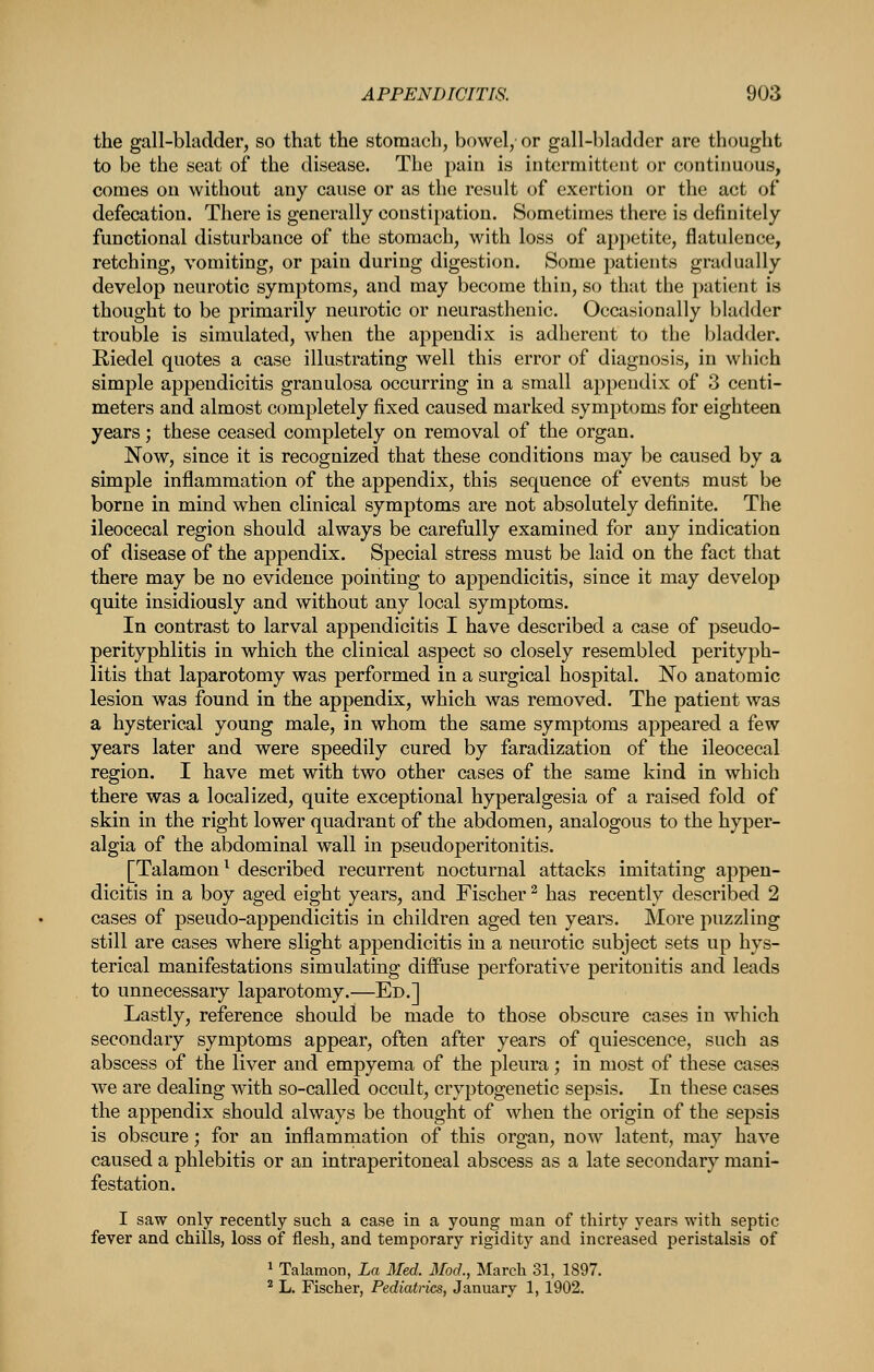 the gall-bladder, so that the stomach, bowel/ or gall-bladder are thought to be the scat of the disease. The pain is intermittent or continuous, comes on without any cause or as the result of exertion or the act of defecation. There is generally constipation. Sometimes there is definitely functional disturbance of the stomach, with loss of appetite, flatulence, retching, vomiting, or pain during digestion. Some patients gradually develop neurotic symptoms, and may become thin, so that the patient is thought to be primarily neurotic or neurasthenic. Occasionally bladder trouble is simulated, when the appendix is adherent to the bladder. Riedel quotes a case illustrating well this error of diagnosis, in which simple appendicitis granulosa occurring in a small appendix of 3 centi- meters and almost completely fixed caused marked symptoms for eighteen years; these ceased completely on removal of the organ. Now, since it is recognized that these conditions may be caused by a simple inflammation of the appendix, this sequence of events must be borne in mind when clinical symptoms are not absolutely definite. The ileocecal region should always be carefully examined for any indication of disease of the appendix. Special stress must be laid on the fact that there may be no evidence pointing to appendicitis, since it may develop quite insidiously and without any local symptoms. In contrast to larval appendicitis I have described a case of pseudo- perityphlitis in which the clinical aspect so closely resembled perityph- litis that laparotomy was performed in a surgical hospital. No anatomic lesion was found in the appendix, which was removed. The patient was a hysterical young male, in whom the same symptoms appeared a few years later and were speedily cured by faradization of the ileocecal region. I have met with two other cases of the same kind in which there was a localized, quite exceptional hyperalgesia of a raised fold of skin in the right lower quadrant of the abdomen, analogous to the hyper- algia of the abdominal wall in pseudoperitonitis. [Talamon^ described recurrent nocturnal attacks imitating appen- dicitis in a boy aged eight years, and Fischer ^ has recently described 2 cases of pseudo-appendicitis in children aged ten years. More puzzling still are cases where slight appendicitis in a neurotic subject sets up hys- terical manifestations simulating diffuse perforative peritonitis and leads to unnecessary laparotomy.—Ed.] Lastly, reference should be made to those obscure cases in which secondary symptoms appear, often after years of quiescence, such as abscess of the liver and empyema of the pleura; in most of these cases we are dealing with so-called occult, cryptogenetic sepsis. In these cases the appendix should always be thought of when the origin of the sepsis is obscure; for an inflamrnation of this organ, now latent, may have caused a phlebitis or an intraperitoneal abscess as a late secondary mani- festation. I saw only recently such a case in a young man of thirty years with septic fever and chills, loss of flesh, and temporary rigidity and increased peristalsis of 1 Talamon, La Med. Mod., March 31, 1897. ^ L. Fischer, Pediatrics, January 1, 1902.