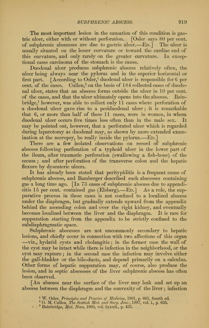 The most important lesion in the causation of this condition is gas- tric ulcer, either with or without perforation. [Osier says 80 per cent, of subphrenic abscesses are due to gastric ulcer.—Ed.] The ulcer is usually situated on the lesser curvature or toward the cardiac end of this curvature, and only rarely on the greater curvature. In excep- tional cases carcinoma of the stomach is the cause. Duodenal ulcer produces subphrenic abscess relatively (jftcn, tlie ulcer being always near the pylorus and in the superior horizontal or first part. [According to Osler,^ duodenal ulcer is responsible for 6 per cent, of the cases. Cullen/ on the basis of 184 collected cases of duode- nal ulcer, states that an abscess forms outside the ulcer in 10 per cent, of the cases, and that the ulcer ultimately opens into the abscess. Bain- bridge,' however, was able to collect only 11 cases where perforation of a duodenal ulcer gave rise to a periduodenal ulcer; it is remarkable that 6, or more than half of these 11 cases, were in women, in whom duodenal ulcer occurs five times less often than in the male sex. It may be pointed out, however, that a perforated ulcer which is regarded during laparotomy as duodenal may, as shown by more extended exam- ination at the necropsy, be really inside the pylorus.—Ed.] There are a few isolated observations on record of subphrenic abscess following perforation of a typhoid ulcer in the lower part of the ileum, after traumatic perforation (swallowing a fish-bone) of the cecum ; and after perforation of the transverse colon and the hepatic flexure by dysenteric ulcers. It has already been stated that perityphlitis is a frequent cause of subphrenic abscess, and Bamberger described such abscesses containing gas a long time ago. [In 73 cases of subphrenic abscess due to appendi- citis 15 per cent, contained gas (Elsberg).—Ed.] As a rule, the sup- purative process in these cases is not confined to a localized abscess under the diaphragm, but gradually extends upward from the appendix behind the ascending colon and over the right kidney, and eventually becomes localized between the liver and the diaphragm. It is rare for suppuration starting from the appendix to be strictly confined to the subdiaphragmatic space. Subphrenic abscesses are not uncommonly secondary to hepatic lesions, and chiefly occur in connection with two aflPections of this organ —viz., hydatid cysts and cholangitis ; in the former case the wall of the cyst may be intact while there is infection in the neighborhood, or the cyst may rupture; in the second case the infection may involve either the gall-bladder or the bile-ducts, and depend primarily on a calculus. Other forms of hepatic suppuration may, of course, also produce the lesion, and in septic abscesses of the liver subphrenic abscess has often been observed. [An abscess near the surface of the liver may leak and set up an abscess between the diaphragm and the convexity of the liver; infection ^ W. Osier, Principles and Practice of Medicine, 1901, p. 601, fourth ed. ^ Gr. M. Cullen, The Scottish Med. and Surp. Jour., 1897, vol. i., p. 635. / ^ Bainbridge, Med. News, 1903, vol. Ixxxii., p. 433.