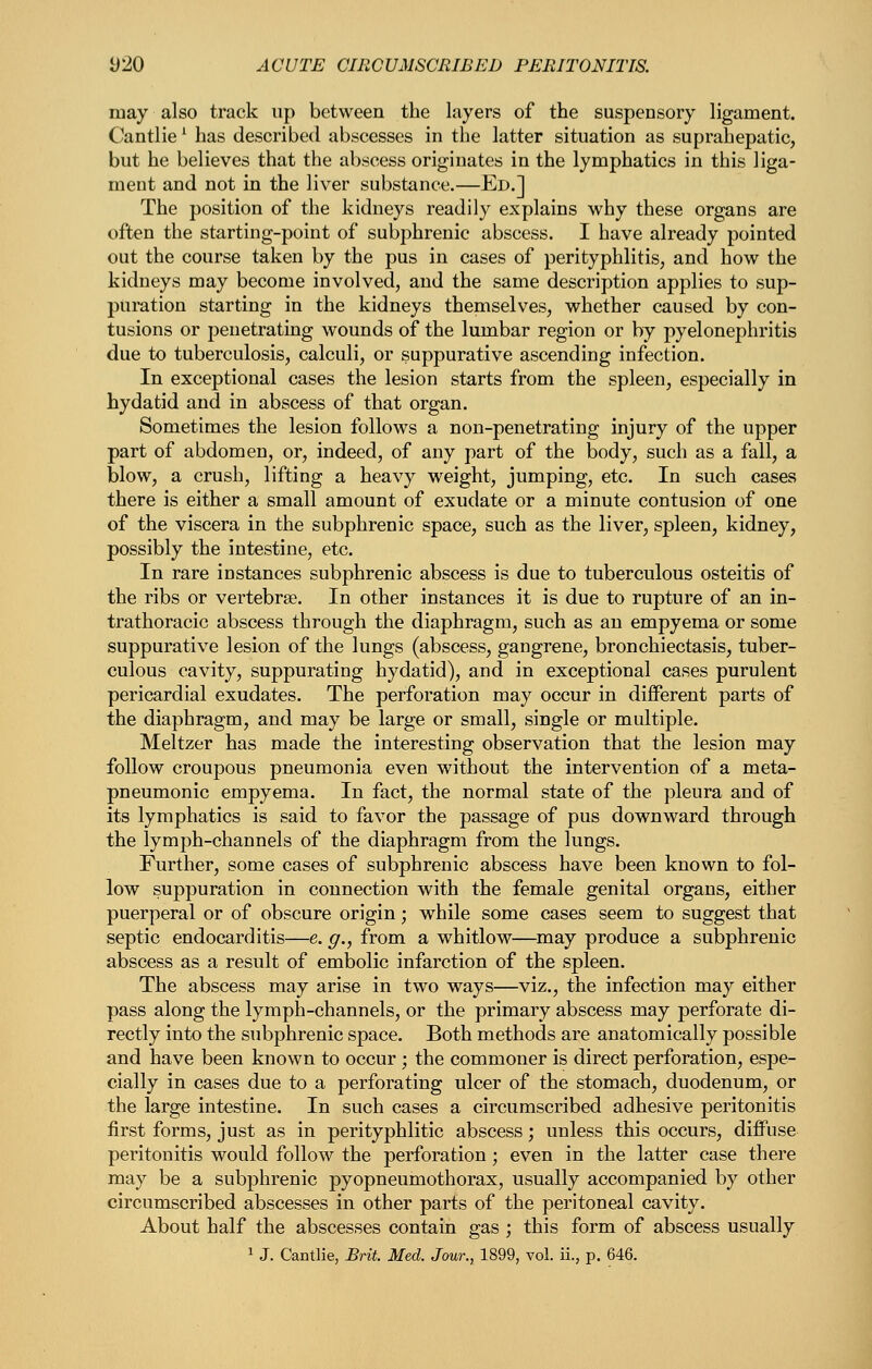 may also track up between the layers of the suspensory ligament. Cantlie' has described abscesses in the latter situation as suprahepatic, but he believes that the abscess originates in the lymphatics in this liga- ment and not in the liver substance.—Ed.] The position of the kidneys readily explains why these organs are often the starting-point of subphrenic abscess. I have already pointed out the course taken by the pus in cases of perityphlitis, and how the kidneys may become involved, and the same description applies to sup- puration starting in the kidneys themselves, whether caused by con- tusions or penetrating wounds of the lumbar region or by pyelonephritis due to tuberculosis, calculi, or suppurative ascending infection. In exceptional cases the lesion starts from the spleen, especially in hydatid and in abscess of that organ. Sometimes the lesion follows a non-penetrating injury of the upper part of abdomen, or, indeed, of any part of the body, such as a fall, a blow, a crush, lifting a heavy weight, jumping, etc. In such cases there is either a small amount of exudate or a minute contusion of one of the viscera in the subphrenic space, such as the liver, spleen, kidney, possibly the intestine, etc. In rare instances subphrenic abscess is due to tuberculous osteitis of the ribs or vertebrae. In other instances it is due to rupture of an in- trathoracic abscess through the diaphragm, such as an empyema or some suppurative lesion of the lungs (abscess, gangrene, bronchiectasis, tuber- culous cavity, suppurating hydatid), and in exceptional cases purulent pericardial exudates. The perforation may occur in different parts of the diaphragm, and may be large or small, single or multiple. Meltzer has made the interesting observation that the lesion may follow croupous pneumonia even without the intervention of a meta- pneumonic empyema. In fact, the normal state of the pleura and of its lymphatics is said to favor the passage of pus downward through the lymph-channels of the diaphragm from the lungs. Further, some cases of subphrenic abscess have been known to fol- low suppuration in connection with the female genital organs, either puerperal or of obscure origin; while some cases seem to suggest that septic endocarditis—e. g., from a whitlow—may produce a subphrenic abscess as a result of embolic infarction of the spleen. The abscess may arise in two ways—viz., the infection may either pass along the lymph-channels, or the primary abscess may perforate di- rectly into the subphrenic space. Both methods are anatomically possible and have been known to occur ; the commoner is direct perforation, espe- cially in cases due to a perforating ulcer of the stomach, duodenum, or the large intestine. In such cases a circumscribed adhesive peritonitis first forms, just as in perityphlitic abscess; unless this occurs, diffuse peritonitis would follow the perforation ; even in the latter case there may be a subphrenic pyopneumothorax, usually accompanied by other circumscribed abscesses in other parts of the peritoneal cavity. About half the abscesses contain gas ; this form of abscess usually