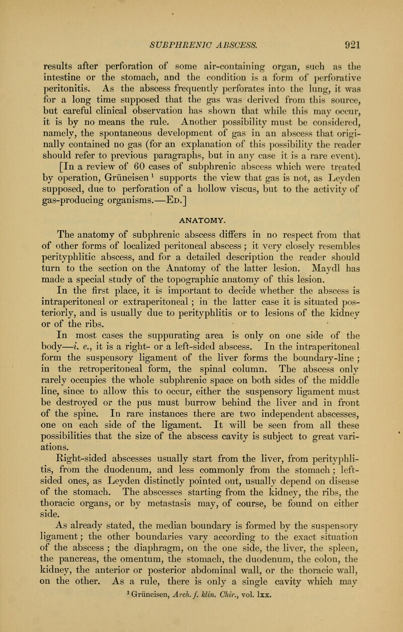 results after perforation of some air-containing organ, such as the intestine or the stomach, and the condition is a form of perforative peritonitis. As the abscess frequently perforates into the lung, it was for a long time supposed that the gas was derived from this source, but careful clinical observation has shown that while this may occur, it is by no means the rule. Another possibility must be considered, namely, the spontaneous development of gas in an abscess that origi- nally contained no gas (for an explanation of this possibility the reader should refer to previous paragraphs, but in any case it is a rare event). [In a review of 60 cases of subphrenic abscess which were treated by operation, Griineisen ^ supports the view that gas is not, as Leyden supposed, due to perforation of a hollow viscus, but to the activity of gas-producing organisms.—Ed.] ANATOMY. The anatomy of subphrenic abscess differs in no respect from that of other forms of localized peritoneal abscess; it very closely resembles perityphlitic abscess, and for a detailed description the reader should turn to the section on the Anatomy of the latter lesion. Maydl has made a special study of the topographic anatomy of this lesion. In the first place, it is important to decide whether the abscess is intraperitoneal or extraperitoneal; in the latter case it is situated pos- teriorly, and is usually due to perityphlitis or to lesions of the kidney or of the ribs. In most cases the suppurating area is only on one side of the body—i. e., it is a right- or a left-sided abscess. In the intraperitoneal form the suspensory ligament of the liver forms the boundary-line ; in the retroperitoneal form, the spinal column. The abscess only rarely occupies the whole subphrenic space on both sides of the middle line, since to allow this to occur, either the suspensory ligament must be destroyed or the pus must burrow behind the liver and in front of the spine. In rare instances there are two independent abscesses, one on each side of the ligament. It will be seen from all these possibilities that the size of the abscess cavity is subject to great vari- ations. Right-sided abscesses usually start from the liver, from perityphli- tis, from the duodenum, and less commonly from the stomach; left- sided ones, as Leyden distinctly pointed out, usually depend on disease of the stomach. The abscesses starting from the kidney, the ribs, the thoracic organs, or by metastasis may, of course, be found on either side. As already stated, the median boundary is formed by the suspensory ligament; the other boundaries vary according to the exact situation of the abscess ; the diaphragm, on the one side, the liver, the spleen, the pancreas, the omentum, the stomach, the duodenum, the colon, the kidney, the anterior or posterior abdominal wall, or the thoracic wall, on the other. As a rule, there is only a single cavity which may