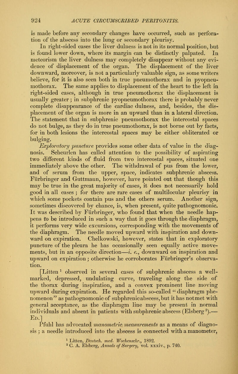 is made before any secondary changes have occurred, such as perfora- tion of tlie abscess into the lung or secondary pleurisy. In right-sided cases the liver dulness is not in its normal position, but is found lower down, where its margin can be distinctly palpated. In meteorism the liver dulness may completely disappear without any evi- dence of displacement of the organ. The displacement of the liver downward, moreover, is not a particularly valuable sign, as some writers believe, for it is also seen both in true pneumothorax and in pyopneu- mothorax. The same applies to displacement of the heart to the left in right-sided cases, although in true pneumothorax the displacement is usually greater; in subphrenic pyopneumothorax there is probably never complete disappearance of the cardiac dulness, and, besides, the dis- placement of the organ is more in an upward than in a lateral direction. The statement that in subphrenic pneumothorax the intercostal spaces do not bulge, as they do in true pneumothorax, is not borne out by facts, for in both lesions the intercostal spaces may be either obliterated or bulging. Exploroiory puncture provides some other data of value in the diag- nosis. Scheurlen has called attention to the possibility of aspirating two different kinds of fluid from two intercostal spaces, situated one immediately above the other. The withdrawal of pus from the lower, and of serum from the upper, space, indicates subphrenic abscess. Fiirbringer and Guttmaun, however, have pointed out that though this may be true in the great majority of cases, it does not necessarily hold good in all cases ; for there are rare cases of multilocular pleurisy in which some pockets contain pus and the others serum. Another sign, sometimes discovered by chance, is, when present, quite pathognomonic. It was described by Fiirbringer, who found that when the needle hap- pens to be introduced in such a way that it goes through the diaphragm, it performs very wide excursions, corresponding with the movements of the diaphragm. The needle moved upward with inspiration and down- ward on expiration. Chelkowski, however, states that in exploratory puncture of the pleura he has occasionally seen equally active move- ments, but in an opposite direction—i. e., downward on inspiration and upward on expiration; otherwise he corroborates Fiirbringer's observa- tion. [Litten ^ observed in several cases of subphrenic abscess a well- marked, depressed, undulating curve, traveling along the side of the thorax during inspiration, and a convex prominent line moving upward during expiration. He regarded this so-called  diaphragm phe- nomenon as pathognomonic of subphrenic abscess, but it has not met with general acceptance, as the diaphragm line may be present in normal individuals and absent in patients with subphrenic abscess (Elsberg^).— Ed.] Pfuhl has advocated manometric measurements as a means of diagno- sis ; a needle introduced into the abscess is connected with a manometer, ^ Litten, Deutsch. med. Wochenschr., 1892. ^ C. A. Elsberg, Annals of Surgery, vol. xxxiv., p. 740.