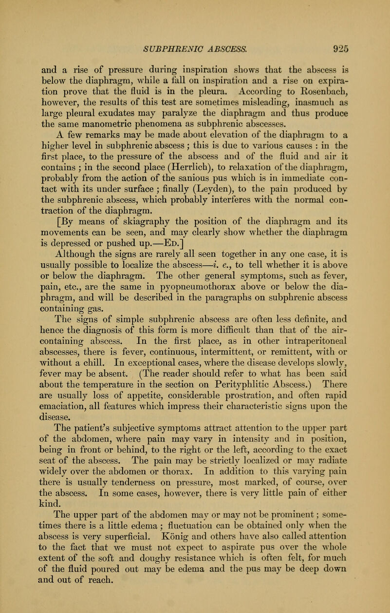 and a rise of pressure during inspiration shows that the abscess is below the diaphragm, while a fall on inspiration and a rise on expira- tion prove that the fluid is in the pleura. According to Rosenbach, however, the results of this test are sometimes misleading, inasmuch as large pleural exudates may paralyze the diaphragm and thus produce the same manoraetric phenomena as subphrenic abscesses. A few remarks may be made about elevation of the diaphragm to a higher level in subphrenic abscess; this is due to various causes : in the first place, to the pressure of the abscess and of the fluid and air it contains ; in the second place (Herrlich), to relaxation of the diaphragm, probably from the action of the sanious pus which is in immediate con- tact with its under surface ; finally (Leyden), to the pain produced by the subphrenic abscess, which probably interferes with the normal con- traction of the diaphragm. [By means of skiagraphy the position of the diaphragm and its movements can be seen, and may clearly show whether the diaphragm is depressed or pushed up.—Ed.] Although the signs are rarely all seen together in any one case, it is usually possible to localize the abscess—i. e., to tell whether it is above or below the diaphragm. The other general symptoms, such as fever, pain, etc., are the same in pyopneumothorax above or below the dia- phragm, and will be described in the paragraphs on subphrenic abscess containing gas. The signs of simple subphrenic abscess are often less definite, and hence the diagnosis of this form is more difficult than that of the air- containing abscess. In the first place, as in other intraperitoneal abscesses, there is fever, continuous, intermittent, or remittent, with or without a chill. In exceptional cases, where the disease develops slowly, fever may be absent. (The reader should refer to what has been said about the temperature in the section on Perityphlitic Abscess.) There are usually loss of appetite, considerable prostration, and often rapid emaciation, all features which impress their characteristic signs upon the disease. The patient's subjective symptoms attract attention to the upper part of the abdomen, where pain may vary in intensity and in position, being in front or behind, to the right or the left, according to the exact seat of the abscess. The pain may be strictly localized or may radiate widely over the abdomen or thorax. In addition to this varying pain there is usually tenderness on pressure, most marked, of course, over the abscess. In some cases, however, there is very little pain of either kind. The upper part of the abdomen may or may not be prominent; some- times there is a little edema; fluctuation can be obtained only when the abscess is very superficial. Konig and others hav^e also called attention to the fact that we must not expect to aspirate pus over the whole extent of the soft and doughy resistance which is often felt, for much of the fluid poured out may be edema and the pus may be deep down and out of reach.