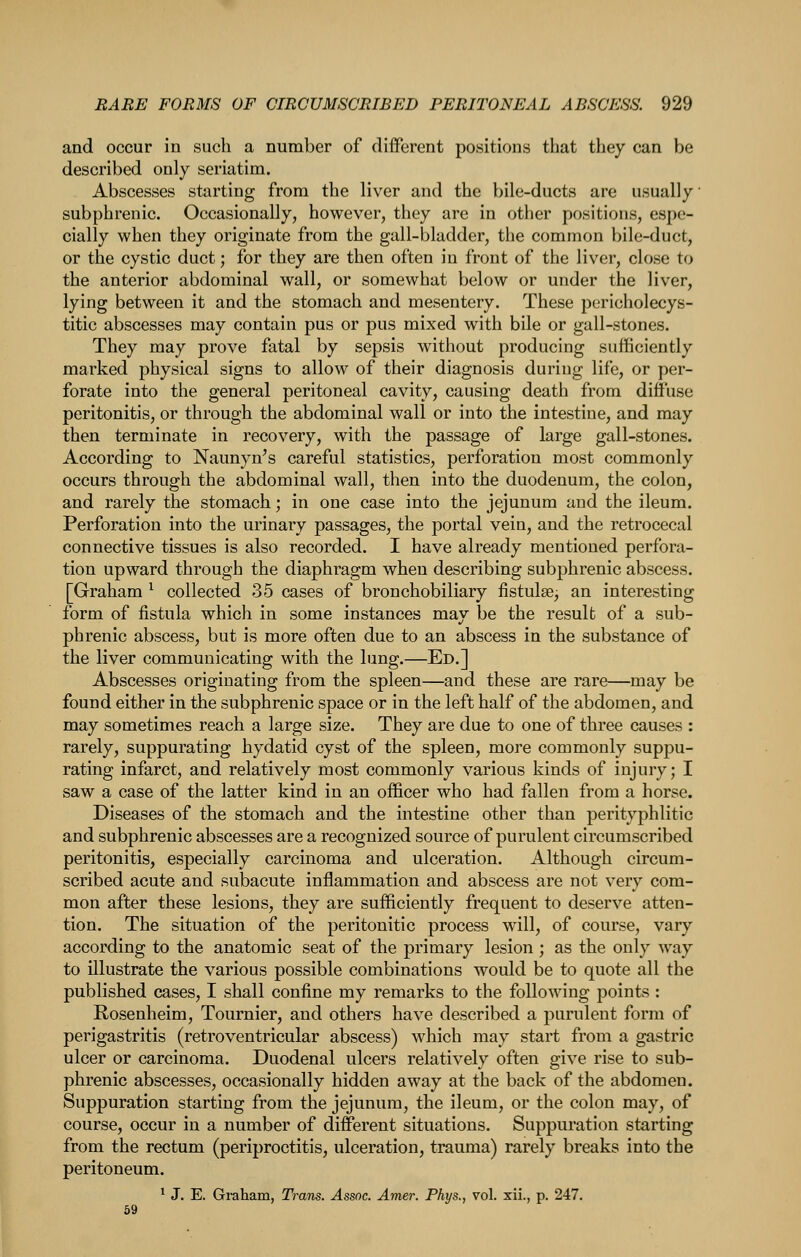 and occur in such a number of different positions that they can be described only seriatim. Abscesses starting from the liver and the bile-ducts are usually • subphrenic. Occasionally, however, they are in other positions, espe- cially when they originate from the gall-bladder, the common bile-duct, or the cystic duct; for they are then often in front of the liver, close to the anterior abdominal wall, or somewhat below or under the liver, lying between it and the stomach and mesentery. These pericholecys- titic abscesses may contain pus or pus mixed with bile or gall-stones. They may prove fatal by sepsis without producing sufficiently marked physical signs to allow of their diagnosis during life, or per- forate into the general peritoneal cavity, causing death from diffuse peritonitis, or through the abdominal wall or into the intestine, and may then terminate in recovery, with the passage of large gall-stones. According to Naunyn's careful statistics, perforation most commonly occurs through the abdominal wall, then into the duodenum, the colon, and rarely the stomach; in one case into the jejunum and the ileum. Perforation into the urinary passages, the portal vein, and the retrocecal connective tissues is also recorded. I have already mentioned perfora- tion upward through the diaphragm when describing subphrenic abscess. [Graham ^ collected 35 cases of bronchobiliary fistulse, an interesting form of fistula which in some instances may be the resulb of a sub- phrenic abscess, but is more often due to an abscess in the substance of the liver communicating with the lung.—Ed.] Abscesses originating from the spleen—and these are rare—may be found either in the subphrenic space or in the left half of the abdomen, and may sometimes reach a large size. They are due to one of three causes : rarely, suppurating hydatid cyst of the spleen, more commonly suppu- rating infarct, and relatively most commonly various kinds of injury; I saw a case of the latter kind in an officer who had fallen from a horse. Diseases of the stomach and the intestine other than perityphlitic and subphrenic abscesses are a recognized source of purulent circumscribed peritonitis, especially carcinoma and ulceration. Although circum- scribed acute and subacute inflammation and abscess are not very com- mon after these lesions, they are sufficiently frequent to deserve atten- tion. The situation of the peritonitic process will, of course, vary according to the anatomic seat of the primary lesion ; as the only way to illustrate the various possible combinations would be to quote all the published cases, I shall confine my remarks to the following points : Rosenheim, Tournier, and others have described a purulent form of perigastritis (retroventricular abscess) which may start from a gastric ulcer or carcinoma. Duodenal ulcers relatively often give rise to sub- phrenic abscesses, occasionally hidden away at the back of the abdomen. Suppuration starting from the jejunum, the ileum, or the colon may, of course, occur in a number of different situations. Suppuration starting from the rectum (periproctitis, ulceration, trauma) rarely breaks into the peritoneum. ^ J. E. Gi-aham, Trans. Assoc. Amer. Phys., vol. xii., p. 247. 59