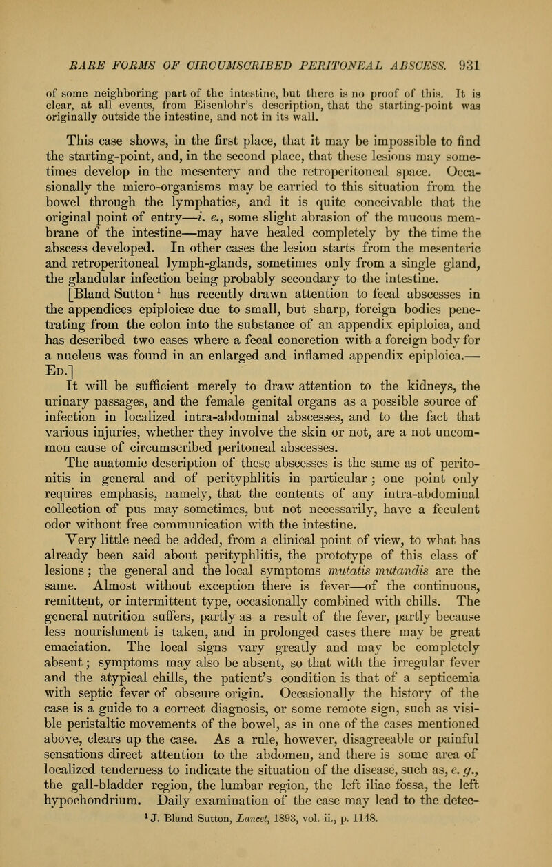 of some neighboring part of the intestine, but there is no proof of this. It is clear, at all events, from Eisenlohr's description, that the starting-point was originally outside the intestine, and not in its wall. This case shows, in the first place, that it may be impossible to find the starting-point, and, in the second place, that these lesions may some- times develop in the mesentery and the retroperitoneal space. Occa- sionally the micro-organisms may be carried to this situation from the bowel through the lymphatics, and it is quite conceivable that the original point of entry—i. e., some slight abrasion of the mucous mem- brane of the intestine—may have healed completely by the time the abscess developed. In other cases the lesion starts from the mesenteric and retroperitoneal lymph-glands, sometimes only from a single gland, the glandular infection being probably secondary to the intestine. [Bland Sutton ^ has recently drawn attention to fecal abscesses in the appendices epiploicse due to small, but sharp, foreign bodies pene- trating from the colon into the substance of an appendix epiploica, and has described two cases where a fecal concretion with a foreign body for a nucleus was found in an enlarged and inflamed appendix epiploica.— Ed.] It will be sufficient merely to draw attention to the kidneys, the urinary passages, and the female genital organs as a possible source of infection in localized intra-abdominal abscesses, and to the fact that various injuries, whether they involve the skin or not, are a not uncom- mon cause of circumscribed peritoneal abscesses. The anatomic description of these abscesses is the same as of perito- nitis in general and of perityphlitis in particular ; one point only requires emphasis, namely, that the contents of any intra-abdominal collection of pus may sometimes, but not necessarily, have a feculent odor without free communication with the intestine. Very little need be added, from a clinical point of view, to what has already been said about perityphlitis, the prototype of this class of lesions; the general and the local symptoms mutatis mutandis are the same. Almost without exception there is fever—of the continuous, remittent, or intermittent type, occasionally combined with chills. The general nutrition suffers, partly as a result of the fever, partly because less nourishment is taken, and in prolonged cases there may be great emaciation. The local signs vary greatly and may be completely absent; symptoms may also be absent, so that with the irregular fever and the atypical chills, the patient's condition is that of a septicemia with septic fever of obscure origin. Occasionally the history of the case is a guide to a correct diagnosis, or some remote sign, such as visi- ble peristaltic movements of the bowel, as in one of the cases mentioned above, clears up the case. As a rule, however, disagreeable or painful sensations direct attention to the abdomen, and there is some area of localized tenderness to indicate the situation of the disease, such as, e. g., the gall-bladder region, the lumbar region, the left iliac fossa, the left hypochondrium. Daily examination of the case may lead to the detec-