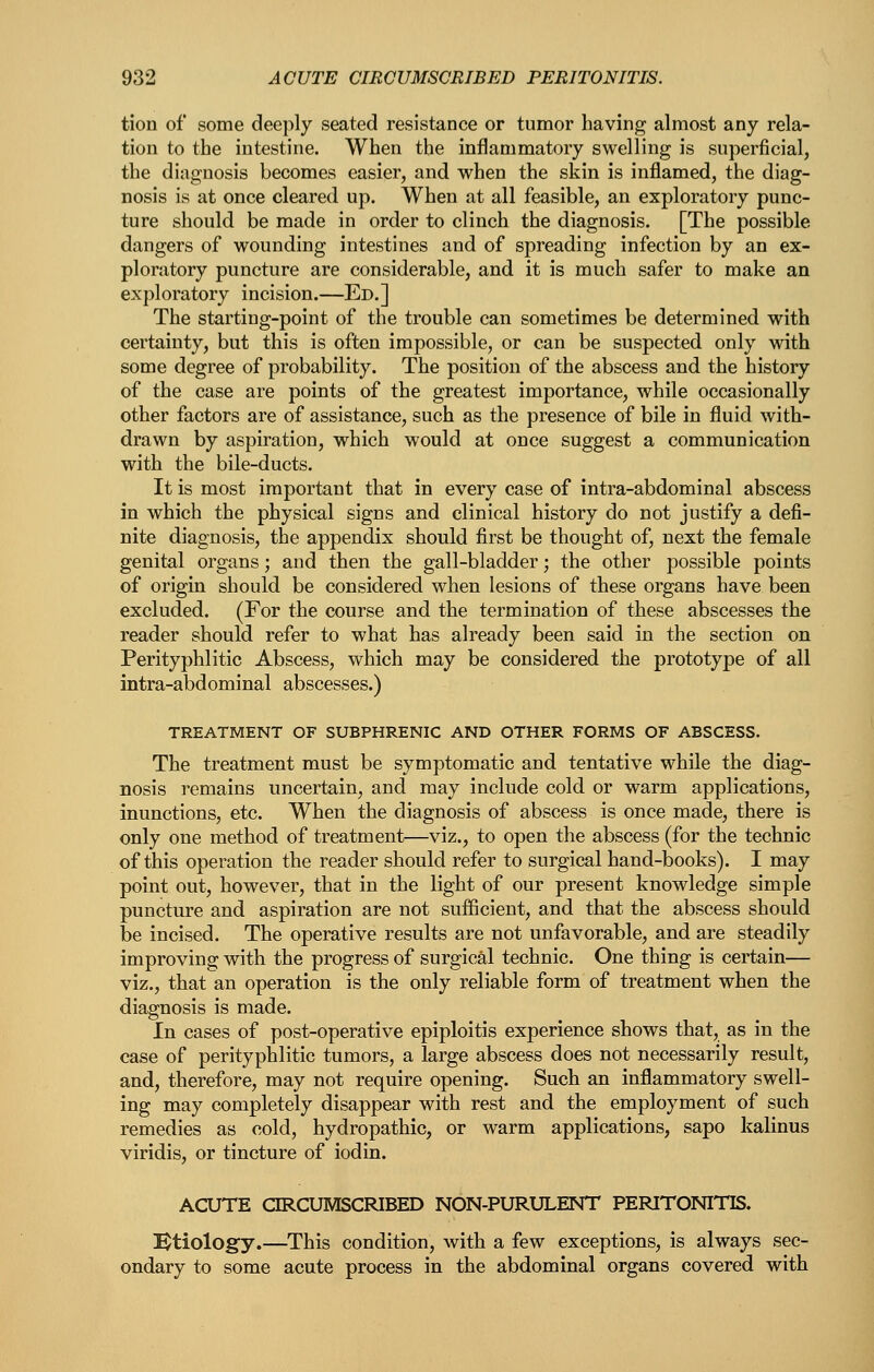tion of some deeply seated resistance or tumor having almost any rela- tion to the intestine. When the inflammatory swelling is superficial, the diagnosis becomes easier, and when the skin is inflamed, the diag- nosis is at once cleared up. When at all feasible, an exploratory punc- ture should be made in order to clinch the diagnosis. [The possible dangers of wounding intestines and of spreading infection by an ex- ploratory puncture are considerable, and it is much safer to make an exploratory incision.—Ed.] The starting-point of the trouble can sometimes be determined with certainty, but this is often impossible, or can be suspected only with some degree of probability. The position of the abscess and the history of the case are points of the greatest importance, while occasionally other factors are of assistance, such as the presence of bile in fluid with- drawn by aspiration, which would at once suggest a communication with the bile-ducts. It is most important that in every case of intra-abdominal abscess in which the physical signs and clinical history do not justify a defi- nite diagnosis, the appendix should first be thought of, next the female genital organs; and then the gall-bladder; the other possible points of origin should be considered when lesions of these organs have been excluded. (For the course and the termination of these abscesses the reader should refer to what has already been said in the section on Perityphlitic Abscess, which may be considered the prototype of all intra-abdominal abscesses.) TREATMENT OF SUBPHRENIC AND OTHER FORMS OF ABSCESS. The treatment must be symptomatic and tentative while the diag- nosis remains uncertain, and may include cold or warm applications, inunctions, etc. When the diagnosis of abscess is once made, there is only one method of treatment—viz., to open the abscess (for the technic of this operation the reader should refer to surgical hand-books). I may point out, however, that in the light of our present knowledge simple puncture and aspiration are not sufficient, and that the abscess should be incised. The operative results are not unfavorable, and are steadily improving with the progress of surgical technic. One thing is certain— viz., that an operation is the only reliable form of treatment when the diagnosis is made. In cases of post-operative epiploitis experience shows that, as in the case of perityphlitic tumors, a large abscess does not necessarily result, and, therefore, may not require opening. Such an inflammatory swell- ing may completely disappear with rest and the employment of such remedies as cold, hydropathic, or warm applications, sapo kalinus viridis, or tincture of iodin. ACUTE ORCUMSCRIBED NON-PURULENT PERITONITIS. l^tiologfy.—This condition, with a few exceptions, is always sec- ondary to some acute process in the abdominal organs covered with