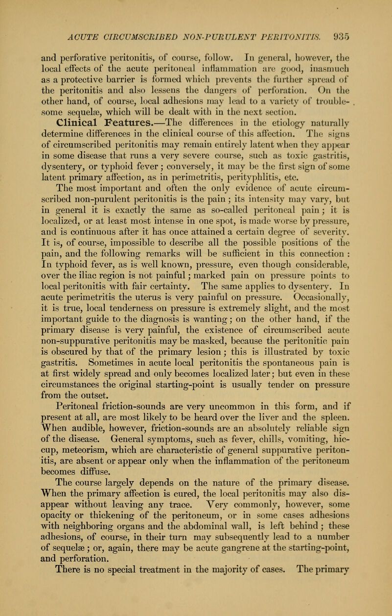 and perforative peritonitis, of course, follow. In general, however, the local effects of the acute peritoneal inflammation an; good, inasmuch as a protective barrier is formed which prevents the further spread of the peritonitis and also lessens the dangers of perforation. On the other hand, of course, local adhesions may lead to a variety of trouble- , some sequelae, which will be dealt with in the next section. Clinical Features.—The differences in the etiology naturally determine differences in the clinical course of this affection. The signs of circumscribed peritonitis may remain entirely latent when they appear in some disease that runs a very severe course, such as toxic gastritis, dysentery, or typhoid fever; conversely, it may be the first sign of some latent primary affection, as in perimetritis, perityphlitis, etc. The most important and often the only evidence of acute circum- scribed non-purulent peritonitis is the pain ; its intensity may vary, but in general it is exactly the same as so-called peritoneal pain; it is localized, or at least most intense in one spot, is made worse by pressure, and is continuous after it has once attained a certain degree of severity. It is, of course, impossible to describe all the possible positions of the pain, and the following remarks will be sufficient in this connection : In typhoid fever, as is well known, pressure, even though considerable, over the iliac region is not painful; marked pam on pressure points to local peritonitis with fair certainty. The same applies to dysentery. In acute perimetritis the uterus is very painful on pressure. Occasionally, it is true, local tenderness on pressure is extremely slight, and the most important guide to the diagnosis is wanting; on the other hand, if the primary disease is very painful, the existence of circumscribed acute non-suppurative peritonitis may be masked, because the peritonitic pain is obscured by that of the primary lesion; this is illustrated by toxic gastritis. Sometimes in acute local peritonitis the spontaneous pain is at first widely spread and only becomes localized later; but even in these circumstances the original starting-point is usually tender on pressure from the outset. Peritoneal friction-sounds are very uncommon in this form, and if present at all, are most likely to be heard over the liver and the spleen. When audible, however, friction-sounds are an absolutely reliable sign of the disease. General symptoms, such as fever, chills, vomiting, hic- cup, meteorism, which are characteristic of general suppurative periton- itis, are absent or appear only when the inflammation of the peritoneum becomes diffuse. The course largely depends on the nature of the primary disease. When the primary affection is cured, the local peritonitis may also dis- appear without leaving any trace. Very commonly, however, some opacity or thickening of the peritoneum, or in some cases adhesions with neighboring organs and the abdominal wall, is left behind ; these adhesions, of course, in their turn may subsequently lead to a number of sequelae ; or, again, there may be acute gangrene at the starting-point, and perforation. There is no special treatment in the majority of cases. The primary