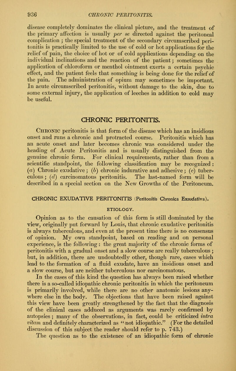 disease completely dominates the clinical picture, and the treatment of the primary affection is usually jper se directed against the peritoneal complication ; the special treatment of the secondary circumscribed peri- tonitis is practically limited to the use of cold or hot applications for the relief of pain, the choice of hot or of cold applications depending on the individual inclinations and the reaction of the patient; sometimes the application of chloroform or menthol ointment exerts a certain psychic effect, and the patient feels that something is being done for the relief of the pain. The administration of opium may sometimes be important. In acute circumscribed peritonitis, without damage to the skin, due to some external injury, the application of leeches in addition to cold may be useful. CHRONIC PERITONITIS. Chronic peritonitis is that form of the disease which has an insidious onset and runs a chronic and protracted course. Peritonitis which has an acute onset and later becomes chronic was considered under the heading of Acute Peritonitis and is usually distinguished from the genuine chronic form. For clinical requirements, rather than from a scientific standpoint, the following classification may be recognized : (a) Chronic exudative; (6) chronic indurative and adhesive; (c) tuber- culous ; {d) carcinomatous peritonitis. The last-named form will be described in a special section on the New Growths of the Peritoneum. CHRONIC EXUDATIVE PERITONITIS (Peritonitis Chronica Exsadativa). ETIOLOGY. Opinion as to the causation of this form is still dominated by the view, originally put forward by Louis, that chronic exudative peritonitis is always tuberculous, and even at the present time there is no consensus of opinion. My own standpoint, based on reading and on personal experience, is the following : the great majority of the chronic forms of peritonitis with a gradual onset and a slow course are really tuberculous ; but, in addition, there are undoubtedly other, though rare, cases which lead to the formation of a fluid exudate, have an insidious onset and a slow course, but are neither tuberculous nor carcinomatous. In the cases of this kind the question has always been raised whether there is a so-called idiopathic chronic peritonitis in which the peritoneum is primarily involved, while there are no other anatomic lesions any- where else in the body. The objections that have been raised against this view have been greatly strengthened by the fact that the diagnosis of the clinical cases adduced as arguments was rarely confirmed by autopsies; many of the observations, in fact, could be criticized intra vitam and definitely characterized as  not idiopathic. (For the detailed discussion of this subject the reader should refer to p. 743.) The question as to the existence of an idiopathic form of chronic