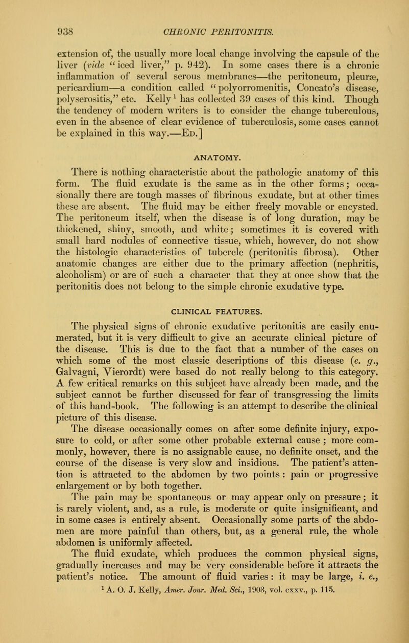 extension of, the usually more local change involving the capsule of the liver {vide iced liver, p. 942). In some cases there is a chronic inflammation of several serous membranes—the peritoneum, pleurae, pericardium—a condition called  polyorromenitis, Concato's disease, polyserositis, etc. Kelly ^ has collected 39 cases of this kind. Though the tendency of modern writers is to consider the change tuberculous, even in the absence of clear evidence of tuberculosis, some cases cannot be explained in this way.—Ed.] ANATOMY. There is nothing characteristic about the pathologic anatomy of this form. The fluid exudate is the same as in the other forms; occa- sionally there are tough masses of fibrinous exudate, but at other times these are absent. The fluid may be either freely movable or encysted. The peritoneum itself, when the disease is of long duration, may be thickened, shiny, smooth, and white; sometimes it is covered with small hard nodules of connective tissue, which, however, do not show the histologic characteristics of tubercle (peritonitis fibrosa). Other anatomic changes are either due to the primary affection (nephritis, alcoholism) or are of such a character that they at once show that the peritonitis does not belong to the simple chronic exudative type. CLINICAL FEATURES. The physical signs of chronic exudative peritonitis are easily enu- merated, but it is very difficult to give an accurate clinical picture of the disease. This is due to the fact that a number of the cases on which some of the most classic descriptions of this disease (e. g., Galvagni, Vierordt) were based do not really belong to this category. A few critical remarks on this subject have already been made, and the subject cannot be further discussed for fear of transgressing the limits of this hand-book. The following is an attempt to describe the clinical picture of this disease. The disease occasionally comes on after some definite injury, expo- sure to cold, or after some other probable external cause ; more com- monly, however, there is no assignable cause, no definite onset, and the course of the disease is very slow and insidious. The patient's atten- tion is attracted to the abdomen by two points : pain or progressive enlargement or by both together. The pain may be spontaneous or may appear only on pressure; it is rarely violent, and, as a rule, is moderate or quite insignificant, and in some cases is entirely absent. Occasionally some parts of the abdo- men are more painful than others, but, as a general rule, the whole abdomen is uniformly affected. The fluid exudate, which produces the common physical signs, gradually increases and may be very considerable before it attracts the patient's notice. The amount of fluid varies: it may be large, i. e.,