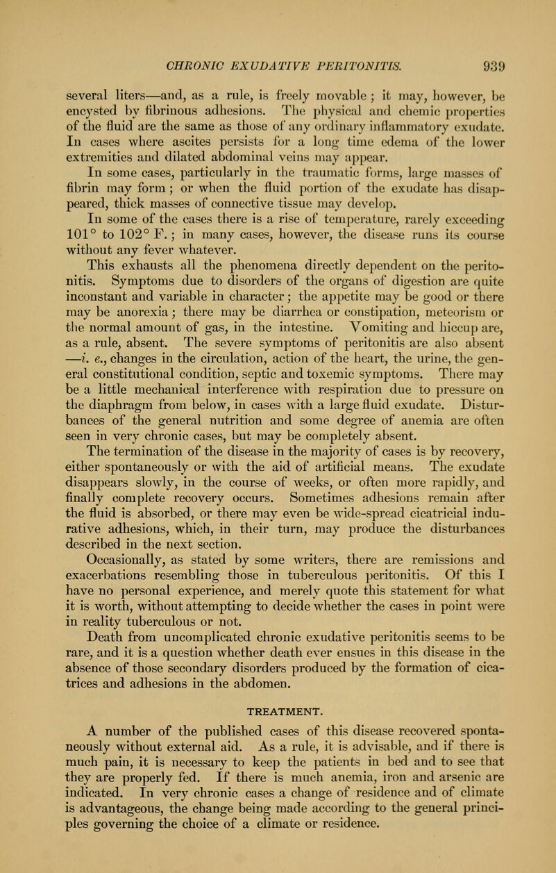 several liters—and, as a rule, is freely movable ; it may, however, be encysted by fibrinous adhesions. The i)hysical and chemio properties of the fluid are the same as those of any ordinary inflammatory exudate. In cases where ascites persists for a long time edema of the lower extremities and dilated abdominal veins may appear. In some cases, particularly in the traumatic forms, large masses of fibrin may form; or when the fluid portion of the exudate has disap- peared, thick masses of connective tissue may develop. In some of the cases there is a rise of temperature, rarely exceeding 101° to 102° F.; in many cases, however, the disease runs its course without any fever whatever. This exhausts all the phenomena directly dependent on the perito- nitis. Symptoms due to disorders of the organs of digestion are quite inconstant and variable in character; the appetite may be good or there may be anorexia; there may be diarrhea or constipation, meteorism or the normal amount of gas, in the intestine. Vomiting and hiccup are, as a rule, absent. The severe symptoms of peritonitis are also absent —i. e., changes in the circulation, action of the heart, the urine, the gen- eral constitutional condition, septic and toxemic symptoms. There may be a little mechanical interference with respiration due to pressure on the diaphragm from below, in cases with a large fluid exudate. Distur- bances of the general nutrition and some degree of anemia are often seen in very chronic cases, but may be completely absent. The termination of the disease in the majority of cases is by recovery, either spontaneously or with the aid of artificial means. The exudate disappears slowly, in the course of weeks, or often more rapidly, and finally complete recovery occurs. Sometimes adhesions remain after the fluid is absorbed, or there may even be wide-spread cicatricial indu- rative adhesions, which, in their turn, may produce the disturbances described in the next section. Occasionally, as stated by some writers, there are remissions and exacerbations resembling those in tuberculous peritonitis. Of this I have no personal experience, and merely quote this statement for what it is worth, without attempting to decide whether the cases in point were in reality tuberculous or not. Death from uncomplicated chronic exudative peritonitis seems to be rare, and it is a question whether death ever ensues in this disease in the absence of those secondary disorders produced by the formation of cica- trices and adhesions in the abdomen. TREATMENT. A number of the published cases of this disease recovered sponta- neously without external aid. As a rule, it is advisable, and if there is much pain, it is necessary to keep the patients in bed and to see that they are properly fed. If there is much anemia, iron and arsenic are indicated. In very chronic cases a change of residence and of climate is advantageous, the change being made according to the general princi- ples governing the choice of a climate or residence.